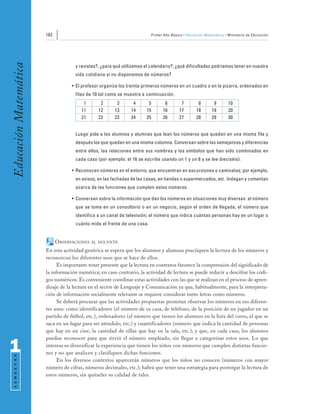 162                                                Primer Año Básico • Educación Matemática • Ministerio de Educación
Educación Matemática


                                     y revistas?, ¿para qué utilizamos el calendario?, ¿qué dificultades podríamos tener en nuestra
                                     vida cotidiana si no disponemos de números?

                                   • El profesor organiza los treinta primeros números en un cuadro o en la pizarra, ordenados en
                                     filas de 10 tal como se muestra a continuación.
                                        1        2       3       4      5        6        7         8        9       10
                                       11       12      13      14     15       16       17        18       19       20
                                       21       22      23      24     25       26       27        28       29       30


                                     Luego pide a los alumnos y alumnas que lean los números que quedan en una misma fila y
                                     después los que quedan en una misma columna. Conversan sobre las semejanzas y diferencias
                                     entre ellos, las relaciones entre sus nombres y los símbolos que han sido combinados en
                                     cada caso (por ejemplo: el 16 se escribe usando un 1 y un 6 y se lee dieciséis).

                                   • Reconocen números en el entorno, que encuentran en excursiones o caminatas; por ejemplo,
                                     en avisos, en las fachadas de las casas, en tiendas o supermercados, etc. Indagan y comentan
                                     acerca de las funciones que cumplen estos números.

                                   • Conversan sobre la información que dan los números en situaciones muy diversas: el número
                                     que se toma en un consultorio o en un negocio, según el orden de llegada; el número que
                                     identifica a un canal de televisión; el número que indica cuántas personas hay en un lugar o
                                     cuánto mide el frente de una casa.


                             OBSERVACIONES   AL DOCENTE

                       En esta actividad genérica se espera que los alumnos y alumnas practiquen la lectura de los números y
                       reconozcan los diferentes usos que se hace de ellos.
                             Es importante tener presente que la lectura en contextos favorece la comprensión del significado de
                       la información numérica; en caso contrario, la actividad de lectura se puede reducir a descifrar los códi-
                       gos numéricos. Es conveniente coordinar estas actividades con las que se realizan en el proceso de apren-
                       dizaje de la lectura en el sector de Lenguaje y Comunicación ya que, habitualmente, para la interpreta-
                       ción de información socialmente relevante se requiere considerar tanto letras como números.
                             Se deberá procurar que las actividades propuestas permitan observar los números en sus diferen-
                       tes usos: como identificadores (el número de su casa, de teléfono, de la posición de un jugador en un
                       partido de fútbol, etc.), ordenadores (el número que tienen los alumnos en la lista del curso, el que se
                       saca en un lugar para ser atendido, etc.) y cuantificadores (número que indica la cantidad de personas
                       que hay en un cine, la cantidad de sillas que hay en la sala, etc.); y que, en cada caso, los alumnos
                       puedan reconocer para que sirvió el número empleado, sin llegar a categorizar estos usos. Lo que

1                      interesa es diversificar la experiencia que tienen los niños con números que cumplen distintas funcio-
                       nes y no que analicen y clasifiquen dichas funciones.
 S E M E S T R E




                             En los diversos contextos aparecerán números que los niños no conocen (números con mayor
                       número de cifras, números decimales, etc.); habrá que tener una estrategia para postergar la lectura de
                       estos números, sin quitarles su calidad de tales.
 