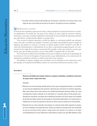 164                                                  Primer Año Básico • Educación Matemática • Ministerio de Educación
Educación Matemática


                                     • Escriben números entre 0 y 30 dictados por el docente y confirman si lo hicieron bien o mal
                                      luego de que uno de ellos los escribe en la pizarra. Corrigen los errores cometidos.


                             OBSERVACIONES    AL DOCENTE

                       A través de esta actividad se espera que los niños y niñas practiquen la escritura de números en contex-
                       tos significativos. Es posible que una parte de los alumnos ya sepa escribir los primeros números,
                       hecho que es necesario considerar al planificar el desarrollo de esta actividad. Es importante permitir
                       que cada alumno o alumna pueda trabajar a su propio ritmo.
                            Una vez que los alumnos aprenden a escribir los dígitos, es conveniente pedirles que anticipen
                       cómo creen que se escribirá, por ejemplo “veintiséis”, para darles oportunidad de poner en juego sus
                       hipótesis, que pueden ser correctas o erróneas; un alumno podría escribir “veintiséis” como 206. A
                       través del cuestionamiento y reformulación de sus ideas se aproximarán progresivamente a la com-
                       prensión de las reglas de la escritura convencional. Por ejemplo: si dices que veintiséis es menor que
                       treinta, ¿por qué escribiste el primero con tres cifras (206) y el segundo sólo con dos (30)?
                            Es conveniente coordinar estas actividades con las que se realizan en el proceso de aprendizaje de
                       la escritura en el sector de Lenguaje y Comunicación ya que, habitualmente, en la comunicación de
                       información socialmente relevante, se utilizan tanto letras como números.
                            Así también, se sugiere coordinar estas actividades con las realizadas en otros subsectores como,
                       por ejemplo, en Comprensión del Medio, relativas al conocimiento del entorno natural y social.




                       Actividad 5


                                      Realizan actividades para ordenar números y comparar cantidades, y establecen relaciones
                                      de mayor, menor o igual entre ellas.

                                      Ejemplos

                                     • Observan una cinta numerada, identificando su inicio, que corresponde al número 1, y el sentido
                                      en que hay que desplazarse (de izquierda a derecha) para encontrar los números siguientes.
                                      Bajo cada número de la cinta colocan una cantidad de elementos (porotos, palitos, etc.) que
                                      corresponde al número indicado en la cinta (bajo el 1 un poroto, bajo el 2 dos porotos, etc.).
                                      Guiados por el docente, concluyen que a medida que avanzan en la cinta, mayor es la cantidad
                                      de porotos que deben colocar (lo que puede ser claramente observado) y, en consecuencia, a
                                      medida que se avanza de izquierda a derecha en dicha cinta, los números son más grandes.


1                                    • Disponen de una cinta numerada y de tarjetas con números hasta el 30. Jugando en parejas,
                                      por turno, destapan una tarjeta del mazo, la leen y la colocan en el lugar de la cinta numerada
 S E M E S T R E




                                      en que se encuentra dicho número. Luego sacan otro número y lo colocan en el lugar
                                      correspondiente en la cinta. Determinan cuál de ellos es mayor y por qué. Más adelante, antes
 