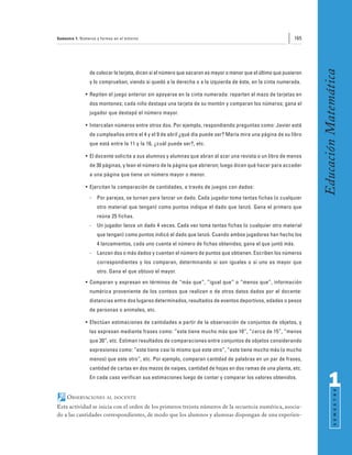 Semestre 1: Números y formas en el entorno                                                                   165




                                                                                                                    Educación Matemática
                de colocar la tarjeta, dicen si el número que sacaron es mayor o menor que el último que pusieron
                y lo comprueban, viendo si quedó a la derecha o a la izquierda de éste, en la cinta numerada.

              • Repiten el juego anterior sin apoyarse en la cinta numerada: reparten el mazo de tarjetas en
                dos montones; cada niño destapa una tarjeta de su montón y comparan los números; gana el
                jugador que destapó el número mayor.

              • Intercalan números entre otros dos. Por ejemplo, respondiendo preguntas como: Javier está
                de cumpleaños entre el 4 y el 9 de abril ¿qué día puede ser? María mira una página de su libro
                que está entre la 11 y la 16, ¿cuál puede ser?, etc.

              • El docente solicita a sus alumnos y alumnas que abran al azar una revista o un libro de menos
                de 30 páginas, y lean el número de la página que abrieron; luego dicen qué hacer para acceder
                a una página que tiene un número mayor o menor.

              • Ejercitan la comparación de cantidades, a través de juegos con dados:
                -   Por parejas, se turnan para lanzar un dado. Cada jugador toma tantas fichas (o cualquier
                    otro material que tengan) como puntos indique el dado que lanzó. Gana el primero que
                    reúna 25 fichas.
                -   Un jugador lanza un dado 4 veces. Cada vez toma tantas fichas (o cualquier otro material
                    que tengan) como puntos indicó el dado que lanzó. Cuando ambos jugadores han hecho los
                    4 lanzamientos, cada uno cuenta el número de fichas obtenidas; gana el que juntó más.
                -   Lanzan dos o más dados y cuentan el número de puntos que obtienen. Escriben los números
                    correspondientes y los comparan, determinando si son iguales o si uno es mayor que
                    otro. Gana el que obtuvo el mayor.
              • Comparan y expresan en términos de “más que”, “igual que” o “menos que”, información
                numérica proveniente de los conteos que realizan o de otros datos dados por el docente:
                distancias entre dos lugares determinados, resultados de eventos deportivos, edades o pesos
                de personas o animales, etc.

              • Efectúan estimaciones de cantidades a partir de la observación de conjuntos de objetos, y
                las expresan mediante frases como: “este tiene mucho más que 10”, “cerca de 15”, “menos
                que 30”, etc. Estiman resultados de comparaciones entre conjuntos de objetos considerando
                expresiones como: “este tiene casi lo mismo que este otro”, “este tiene mucho más (o mucho
                menos) que este otro”, etc. Por ejemplo, comparan cantidad de palabras en un par de frases,
                cantidad de cartas en dos mazos de naipes, cantidad de hojas en dos ramas de una planta, etc.
                En cada caso verifican sus estimaciones luego de contar y comparar los valores obtenidos.
                                                                                                                          1
                                                                                                                                S E M E S T R E




     OBSERVACIONES       AL DOCENTE

Esta actividad se inicia con el orden de los primeros treinta números de la secuencia numérica, asocia-
do a las cantidades correspondientes, de modo que los alumnos y alumnas dispongan de una experien-
 