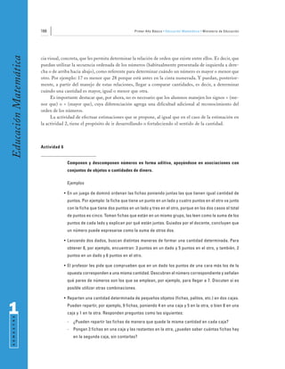 166                                                 Primer Año Básico • Educación Matemática • Ministerio de Educación
Educación Matemática


                       cia visual, concreta, que les permita determinar la relación de orden que existe entre ellos. Es decir, que
                       puedan utilizar la secuencia ordenada de los números (habitualmente presentada de izquierda a dere-
                       cha o de arriba hacia abajo), como referente para determinar cuándo un número es mayor o menor que
                       otro. Por ejemplo: 17 es menor que 28 porque está antes en la cinta numerada. Y puedan, posterior-
                       mente, a partir del manejo de estas relaciones, llegar a comparar cantidades, es decir, a determinar
                       cuándo una cantidad es mayor, igual o menor que otra.
                            Es importante destacar que, por ahora, no es necesario que los alumnos manejen los signos < (me-
                       nor que) o > (mayor que), cuya diferenciación agrega una dificultad adicional al reconocimiento del
                       orden de los números.
                            La actividad de efectuar estimaciones que se propone, al igual que en el caso de la estimación en
                       la actividad 2, tiene el propósito de ir desarrollando o fortaleciendo el sentido de la cantidad.




                       Actividad 6


                                      Componen y descomponen números en forma aditiva, apoyándose en asociaciones con
                                      conjuntos de objetos o cantidades de dinero.

                                      Ejemplos

                                     • En un juego de dominó ordenan las fichas poniendo juntas las que tienen igual cantidad de
                                      puntos. Por ejemplo: la ficha que tiene un punto en un lado y cuatro puntos en el otro va junto
                                      con la ficha que tiene dos puntos en un lado y tres en el otro, porque en los dos casos el total
                                      de puntos es cinco. Toman fichas que están en un mismo grupo, las leen como la suma de los
                                      puntos de cada lado y explican por qué están juntas. Guiados por el docente, concluyen que
                                      un número puede expresarse como la suma de otros dos.

                                     • Lanzando dos dados, buscan distintas maneras de formar una cantidad determinada. Para
                                      obtener 8, por ejemplo, encuentran: 3 puntos en un dado y 5 puntos en el otro, y también, 2
                                      puntos en un dado y 6 puntos en el otro.

                                     • El profesor les pide que comprueben que en un dado los puntos de una cara más los de la
                                      opuesta corresponden a una misma cantidad. Descubren el número correspondiente y señalan
                                      qué pares de números son los que se emplean, por ejemplo, para llegar a 7. Discuten si es
                                      posible utilizar otras combinaciones.

                                     • Reparten una cantidad determinada de pequeños objetos (fichas, palitos, etc.) en dos cajas.


1                                     Pueden repartir, por ejemplo, 9 fichas, poniendo 4 en una caja y 5 en la otra, o bien 8 en una
                                      caja y 1 en la otra. Responden preguntas como las siguientes:
 S E M E S T R E




                                      -   ¿Pueden repartir las fichas de manera que quede la misma cantidad en cada caja?
                                      -   Pongan 3 fichas en una caja y las restantes en la otra, ¿pueden saber cuántas fichas hay
                                          en la segunda caja, sin contarlas?
 