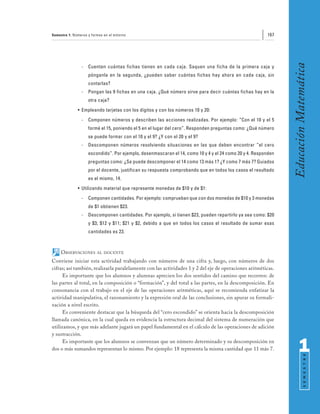 Semestre 1: Números y formas en el entorno                                                              167




                                                                                                               Educación Matemática
                -   Cuenten cuántas fichas tienen en cada caja. Saquen una ficha de la primera caja y
                    pónganla en la segunda, ¿pueden saber cuántas fichas hay ahora en cada caja, sin
                    contarlas?
                -   Pongan las 9 fichas en una caja. ¿Qué número sirve para decir cuántas fichas hay en la
                    otra caja?
              • Empleando tarjetas con los dígitos y con los números 10 y 20:
                -   Componen números y describen las acciones realizadas. Por ejemplo: “Con el 10 y el 5
                    formé el 15, poniendo el 5 en el lugar del cero”. Responden preguntas como: ¿Qué número
                    se puede formar con el 10 y el 9? ¿Y con el 20 y el 9?
                -   Descomponen números resolviendo situaciones en las que deben encontrar “el cero
                    escondido”. Por ejemplo, desenmascaran el 14, como 10 y 4 y el 24 como 20 y 4. Responden
                    preguntas como: ¿Se puede descomponer el 14 como 13 más 1? ¿Y como 7 más 7? Guiados
                    por el docente, justifican su respuesta comprobando que en todos los casos el resultado
                    es el mismo, 14.
              • Utilizando material que represente monedas de $10 y de $1:
                -   Componen cantidades. Por ejemplo: comprueban que con dos monedas de $10 y 3 monedas
                    de $1 obtienen $23.
                -   Descomponen cantidades. Por ejemplo, si tienen $23, pueden repartirlo ya sea como: $20
                    y $3; $12 y $11; $21 y $2, debido a que en todos los casos el resultado de sumar esas
                    cantidades es 23.



     OBSERVACIONES       AL DOCENTE

Conviene iniciar esta actividad trabajando con números de una cifra y, luego, con números de dos
cifras; así también, realizarla paralelamente con las actividades 1 y 2 del eje de operaciones aritméticas.
      Es importante que los alumnos y alumnas aprecien los dos sentidos del camino que recorren: de
las partes al total, en la composición o “formación”, y del total a las partes, en la descomposición. En
consonancia con el trabajo en el eje de las operaciones aritméticas, aquí se recomienda enfatizar la
actividad manipulativa, el razonamiento y la expresión oral de las conclusiones, sin apurar su formali-
zación a nivel escrito.
      Es conveniente destacar que la búsqueda del “cero escondido” se orienta hacia la descomposición
llamada canónica, en la cual queda en evidencia la estructura decimal del sistema de numeración que
utilizamos, y que más adelante jugará un papel fundamental en el cálculo de las operaciones de adición
y sustracción.
      Es importante que los alumnos se convenzan que un número determinado y su descomposición en
dos o más sumandos representan lo mismo. Por ejemplo: 18 representa la misma cantidad que 11 más 7.                  1
                                                                                                                           S E M E S T R E
 