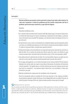 168                                                  Primer Año Básico • Educación Matemática • Ministerio de Educación
Educación Matemática


                       Actividad 7


                                      Abordan problemas que pueden resolver poniendo en juego lo que saben sobre números. En
                                      cada caso, dramatizan o relatan los problemas que han resuelto, destacando cuál fue el
                                      problema, qué hicieron para resolverlo y a qué solución llegaron.

                                      Ejemplos

                                      Resuelven problemas como:

                                     • Si un alumno sabe el nombre de los números hasta 30 y desea seguir avanzando y determinar
                                      el nombre de números que no conoce, formados por combinación de dos dígitos, ¿cuál es la
                                      única información que necesita? Por ejemplo, si se trata del número formado por el 4 y el 7 o
                                      por el 9 y el 3.

                                     • Un alumno de tu curso cuenta correctamente la cantidad de objetos que hay dispuestos sobre
                                      una mesa y el resultado que obtiene es 12. Otro alumno cuenta los mismos objetos y obtiene
                                      13. ¿Qué errores pudo haber cometido este segundo alumno?

                                     • Se ponen dos dados uno encima del otro y se tapan de modo que se vean sólo las caras de un
                                      lado de ellos. Si se cuentan los puntos que indican estas dos caras y se obtiene 5, ¿qué
                                      números pueden estar indicando cada una de estas caras? ¿Y las caras opuestas a ellas?

                                     • Una señora lava los calcetines de sus hijos. Si no se ha perdido ninguno y se sabe que son
                                      más de 4 y menos de 20, ¿cuántos calcetines puede estar lavando esta señora?

                                     • En un juego, dos jugadores, con un mazo de tarjetas con los números del 0 al 12 (o de naipes),
                                      destapan dos cartas cada uno y gana el que obtuvo más puntos. Se plantean afirmaciones
                                      como la siguiente: “Un jugador gana, si los dos números que saca son mayores que los dos
                                      que sacó su compañero”. Los alumnos deben determinar si es verdadera o falsa esta
                                      afirmación y por qué.

                                     • Abordan problemas de comparación de cantidades como el siguiente:

                                      Sonia ha averiguado sobre la cantidad de horas que duermen, al día, algunos animales,
                                      encontrando lo siguiente: el león (16 horas), el murciélago (20 horas), la ardilla (14 horas), la
                                      jirafa (4 horas), la tortuga (16 horas). ¿Qué animales duermen menos que la tortuga?


                             OBSERVACIONES    AL DOCENTE


1                      En este primer período del año los problemas propuestos deben plantearse en forma oral. En su reso-
                       lución se espera que los alumnos y alumnas, además de poner en juego los conocimientos que están
 S E M E S T R E




                       aprendiendo, cultiven una disposición para abordarlos con entusiasmo e interés. Para ello es muy im-
                       portante que entiendan de qué se trata el desafío planteado, que verdaderamente comprendan su con-
 