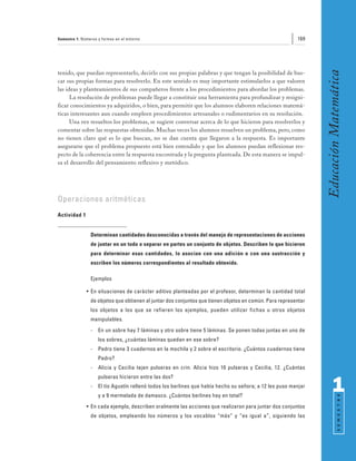 Semestre 1: Números y formas en el entorno                                                               169




                                                                                                                Educación Matemática
tenido, que puedan representarlo, decirlo con sus propias palabras y que tengan la posibilidad de bus-
car sus propias formas para resolverlo. En este sentido es muy importante estimularlos a que valoren
las ideas y planteamientos de sus compañeros frente a los procedimientos para abordar los problemas.
      La resolución de problemas puede llegar a constituir una herramienta para profundizar y resigni-
ficar conocimientos ya adquiridos, o bien, para permitir que los alumnos elaboren relaciones matemá-
ticas interesantes aun cuando empleen procedimientos artesanales o rudimentarios en su resolución.
      Una vez resueltos los problemas, se sugiere conversar acerca de lo que hicieron para resolverlos y
comentar sobre las respuestas obtenidas. Muchas veces los alumnos resuelven un problema, pero, como
no tienen claro qué es lo que buscan, no se dan cuenta que llegaron a la respuesta. Es importante
asegurarse que el problema propuesto está bien entendido y que los alumnos puedan reflexionar res-
pecto de la coherencia entre la respuesta encontrada y la pregunta planteada. De esta manera se impul-
sa el desarrollo del pensamiento reflexivo y metódico.




Operaciones aritméticas
Actividad 1


                Determinan cantidades desconocidas a través del manejo de representaciones de acciones
                de juntar en un todo o separar en partes un conjunto de objetos. Describen lo que hicieron
                para determinar esas cantidades, lo asocian con una adición o con una sustracción y
                escriben los números correspondientes al resultado obtenido.

                Ejemplos

              • En situaciones de carácter aditivo planteadas por el profesor, determinan la cantidad total
                de objetos que obtienen al juntar dos conjuntos que tienen objetos en común. Para representar
                los objetos a los que se refieren los ejemplos, pueden utilizar fichas u otros objetos
                manipulables.
                -   En un sobre hay 7 láminas y otro sobre tiene 5 láminas. Se ponen todas juntas en uno de
                    los sobres, ¿cuántas láminas quedan en ese sobre?
                -   Pedro tiene 3 cuadernos en la mochila y 2 sobre el escritorio. ¿Cuántos cuadernos tiene
                    Pedro?
                -   Alicia y Cecilia tejen pulseras en crin. Alicia hizo 10 pulseras y Cecilia, 12. ¿Cuántas
                    pulseras hicieron entre las dos?
                -   El tío Agustín rellenó todos los berlines que había hecho su señora; a 12 les puso manjar
                    y a 9 mermelada de damasco. ¿Cuántos berlines hay en total?
                                                                                                                      1
                                                                                                                            S E M E S T R E




              • En cada ejemplo, describen oralmente las acciones que realizaron para juntar dos conjuntos
                de objetos, empleando los números y los vocablos “más” y “es igual a”, siguiendo las
 