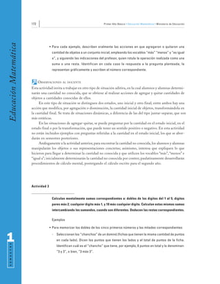 172                                                 Primer Año Básico • Educación Matemática • Ministerio de Educación
Educación Matemática


                                     • Para cada ejemplo, describen oralmente las acciones en que agregaron o quitaron una
                                      cantidad de objetos a un conjunto inicial, empleando los vocablos “más” “menos” y “es igual
                                      a”, y siguiendo las indicaciones del profesor, quien rotula la operación realizada como una
                                      suma o una resta. Identifican en cada caso la respuesta a la pregunta planteada, la
                                      representan gráficamente y escriben el número correspondiente.


                             OBSERVACIONES    AL DOCENTE

                       Esta actividad invita a trabajar en otro tipo de situación aditiva, en la cual alumnos y alumnas determi-
                       narán una cantidad no conocida, que se obtiene al realizar acciones de agregar y quitar cantidades de
                       objetos a cantidades conocidas de ellos.
                            En este tipo de situación se distinguen dos estados, uno inicial y otro final; entre ambos hay una
                       acción que modifica, por agregación o disminución, la cantidad inicial de objetos, transformándola en
                       la cantidad final. Se trata de situaciones dinámicas, a diferencia de las del tipo juntar-separar, que son
                       más estáticas.
                            En las situaciones de agregar-quitar, se puede preguntar por la cantidad en el estado inicial, en el
                       estado final o por la transformación, que puede tener un sentido positivo o negativo. En esta actividad
                       no están incluidos ejemplos con preguntas referidas a la cantidad en el estado inicial, los que se abor-
                       darán en semestres posteriores.
                            Análogamente a la actividad anterior, para encontrar la cantidad no conocida, los alumnos y alumnas
                       manipularán los objetos o sus representaciones concretas; asimismo, interesa que expliquen lo que
                       hicieron para llegar a determinar la cantidad no conocida y que utilicen los vocablos “más”, “menos” e
                       “igual a”; inicialmente determinarán la cantidad no conocida por conteo; paulatinamente desarrollarán
                       procedimientos de cálculo mental, postergando el cálculo escrito para el segundo año.




                       Actividad 3


                                      Calculan mentalmente sumas correspondientes a: dobles de los dígitos del 1 al 5; dígitos
                                      pares más 2; cualquier dígito más 1, y 10 más cualquier dígito. Calculan estas mismas sumas
                                      intercambiando los sumandos, cuando son diferentes. Deducen las restas correspondientes.

                                      Ejemplos

                                     • Para memorizar los dobles de los cinco primeros números y las mitades correspondientes:


1                                     -   Seleccionan los “chanchos” de un dominó (fichas que tienen la misma cantidad de puntos
                                          en cada lado). Dicen los puntos que tienen los lados y el total de puntos de la ficha.
 S E M E S T R E




                                          Identifican cuál es el “chancho” que tiene, por ejemplo, 6 puntos en total y lo denominan:
                                          “3 y 3”, o bien, “3 más 3”.
 