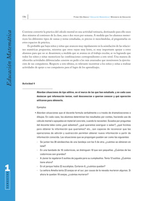 174                                                Primer Año Básico • Educación Matemática • Ministerio de Educación
Educación Matemática


                       Conviene convertir la práctica del cálculo mental en una actividad rutinaria, destinando para ello unos
                       diez minutos al comienzo de la clase, una o dos veces por semana. A medida que los alumnos memo-
                       ricen los diferentes tipos de sumas y restas estudiadas, es preciso ir mezclándolas, al preguntarlas en
                       estos espacios de práctica.
                            Es probable que haya niños y niñas que avancen muy rápidamente en la asimilación de las relacio-
                       nes numéricas propuestas, mientras que otros vayan muy lento, es muy importante apoyar a estos
                       alumnos para que no se desanimen; a medida que se avanza en el trabajo escolar, se va logrando que
                       todos los niños y niñas memoricen las combinaciones correspondientes a este nivel. Una manera de
                       ofrecerles actividades diferenciadas consiste en pedir a los más avanzados que monitoreen la ejercita-
                       ción de sus compañeros. Respecto a esto último, es relevante incentivar a los niños y niñas a realizar
                       actividades de apoyo a sus compañeros para el logro de los aprendizajes.




                       Actividad 4


                                      Abordan situaciones de tipo aditivo, en el marco de las que han estudiado, y en cada caso
                                      destacan qué información tenían, cuál desconocían o querían conocer y qué operación
                                      utilizaron para obtenerla.

                                      Ejemplos

                                     • Abordan situaciones que el docente formula verbalmente o a través de dramatizaciones o
                                      dibujos. En cada caso, los alumnos determinan los resultados por conteo, haciendo uso de
                                      cálculo mental o apoyados en material concreto, cuando lo necesiten. Guiados por preguntas
                                      del docente tales como ¿qué sabemos?, ¿qué queremos averiguar o saber?, ¿qué hicimos
                                      para obtener la información que queríamos? etc., son capaces de reconocer que las
                                      operaciones de adición y sustracción permiten obtener nueva información a partir de
                                      información conocida. Las situaciones que se propongan pueden ser como las siguientes:
                                      -   Se juntan los 20 sándwiches de una bandeja con los 5 de otra; ¿cuántos se obtienen en
                                          total?
                                      -   En una bandada de 16 codornices, se distinguen 10 que son pequeñas. ¿Cuántas de las
                                          codornices son grandes?
                                      -   A Javier le regalaron 5 autitos de juguete para su cumpleaños. Tenía 12 autitos. ¿Cuántos
                                          tiene ahora?


1                                     -
                                      -
                                          En el parque había 22 eucaliptos. Cortaron 8, ¿cuántos quedan?
                                          La señora Amelia tenía 23 ovejas en el sur; por causa de la nevada murieron algunas. Si
 S E M E S T R E




                                          ahora le quedan 18 ovejas, ¿cuántas murieron?
 