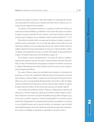 Semestre 2: Las matemáticas en el estudio del tiempo y el espacio                            183




                                                                                                   Educación Matemática
numerada y las tarjetas con números. Todos ellos ayudan a la comprensión de la forma-
ción secuenciada de los números que se estudian, del orden entre los números y, en con-
secuencia, de la comparación de cantidades.
      En relación con la operatoria aritmética, se continúa el estudio de la adición y la
sustracción en forma simultánea, asociándolas con las acciones de avanzar y retroceder a
lo largo de una pista numerada. En este semestre, se pide que los alumnos relaten las
acciones y que las expresen, una vez realizadas, en frases numéricas del tipo 12 + 3 = 15.
      Para realizar los cálculos aditivos se espera que los alumnos y alumnas se apoyen en
material concreto estructurado, esto es, en el que haya objetos de dos clases, unos que
representan unidades y otros que representan decenas. En cuanto al cálculo mental, se
amplía el repertorio de sumas memorizadas y las restas que se derivan de ellas; se dedu-
cen algunas sumas apoyándose en otras ya conocidas. Por ejemplo, si saben que 40 más 9
es igual a 49, pueden deducir que 9 más 40 también es igual a 49.
      Si los alumnos recurren espontáneamente a la escritura de números, símbolos o
esquemas para organizar su proceso de cálculo, conviene permitir y fomentar esta activi-
dad, sin tratar de formalizarla. En este programa, la adopción de métodos como los que
se emplean habitualmente para realizar cálculos escritos de sumas y restas comienza a
partir de Segundo Año Básico.
      En cuanto a Formas y espacio, las actividades están orientadas a la descripción de
posiciones, en forma oral, considerando diferentes puntos de observación, de manera
que los alumnos y alumnas lleguen a comprender que la descripción de la posición de un
objeto no es única, sino que depende del lugar desde la cual se lleva a cabo. Se trabaja,
asimismo, la descripción de trayectorias, en forma oral; los alumnos deberán ser capaces
de seguir trayectorias dadas, y de dar instrucciones para que otros puedan seguirlas.
      En la resolución de problemas relativos a Números, a Operaciones de adición y de
sustracción, y a Formas y espacio, se espera que los alumnos y alumnas lleguen a discri-
minar claramente entre datos e incógnita del problema (lo que deben averiguar) y que,
una vez que lo resuelvan, expresen su solución interpretándola en el contexto en que el
problema ha sido planteado. Es conveniente que la resolución de problemas se convierta
en una actividad frecuente, que los alumnos aborden con entusiasmo y que les brinde
                                                                                                         2
                                                                                                               S E M E S T R E




oportunidad de apoyarse unos a otros durante la resolución, para que vayan compartien-
do sus ideas y sus hallazgos y mejorando su capacidad de comunicarse entre sí.
 