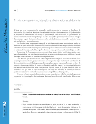 186                                                Primer Año Básico • Educación Matemática • Ministerio de Educación
Educación Matemática


                       Actividades genéricas, ejemplos y observaciones al docente


                       Al igual que en el caso anterior, las actividades genéricas que aquí se presentan se distribuyen de
                       acuerdo a los ejes temáticos: Números, Operaciones aritméticas y Formas y espacio. El eje Resolución
                       de problemas se trabaja en cada uno de ellos ya que constituye, como se ha dicho, un eje transversal. Se
                       reitera que esta subdivisión no significa que se deban trabajar los ejes uno a continuación del otro; por
                       el contrario, se sugiere efectuar combinaciones de las actividades de cada uno de ellos que tratan temas
                       que se relacionan y se complementan.
                            Los ejemplos que se presentan en cada una de las actividades genéricas son sugerencias que pueden ser
                       trabajadas tal como se indican o sufrir modificaciones que correspondan a su adaptación a las situaciones
                       particulares de cada curso. Estos ejemplos se presentan siguiendo una secuencia que se recomienda respetar,
                       ya que de esa forma se puede facilitar el que los alumnos se vayan apropiando de los aprendizajes deseados.
                            En cuanto al eje Formas y espacio, se propone trabajar las actividades genéricas que aquí se plan-
                       tean relacionándolas con aquellas correspondientes al subsector de Comprensión del Medio Natural,
                       Social y Cultural de modo de afianzarlas o complementarlas.
                            Cabe destacar que al comenzar una actividad genérica no siempre es necesario desarrollar todos
                       los ejemplos de una sola vez, para continuar con la que sigue. Es mejor ir alternando la realización de
                       ejemplos de distintas actividades genéricas. Por ejemplo, se puede avanzar en lectura y escritura de
                       números y luego en actividades de conteo, en forma alternada. En cuanto a los ejemplos relacionados
                       con la resolución de problemas, no se trata de que al final del trabajo de un eje se resuelvan todos los
                       problemas, sino que estos se vayan distribuyendo a lo largo del desarrollo de las otras actividades
                       genéricas que tratan los contenidos relacionados con los problemas allí propuestos.
                            Se insiste en la conveniencia de, antes de comenzar a trabajar, leer todas las actividades genéricas
                       propuestas, los ejemplos y las observaciones al docente y luego efectuar la planificación del semestre.




                       Números
                       Actividad 1


                                      Forman y leen números de dos cifras hasta 100 y ejercitan su secuencia, trabajando por
                                      tramos.

                                      Ejemplos

2                                    • Dicen a coro la secuencia de los múltiplos de 10 (10, 20, 30, 40,...), en orden ascendente y
 S E M E S T R E




                                      descendente, inicialmente partiendo de 10 y luego a partir de cualquier múltiplo de 10,
                                      pudiendo acompañar cada número mencionado con patrones rítmicos, como aplausos o
                                      tamborileos. Comentan acerca de las diferencias y semejanzas con la secuencia del 1 al 10.
 