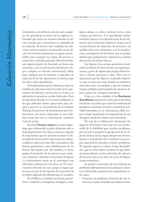 136                                                    Primer Año Básico • Educación Matemática • Ministerio de Educación
Educación Matemática


                       intermedios y de enfrentar cálculos más comple-              figuras planas, y cubos y prismas rectos, como
                       jos. Su aprendizaje se inicia con los registros in-          cuerpos geométricos. Los aprendizajes funda-
                       formales que hacen los alumnos durante el cál-               mentales radican en la identificación de los ele-
                       culo mental, para incrementar la capacidad de                mentos que conforman a figuras y cuerpos, en el
                       su memoria. Al hacerse más complejas las rela-               reconocimiento de relaciones de posición y de
                       ciones entre los números involucrados en un cál-             medida entre estos elementos, y en la visualiza-
                       culo, la escritura proporciona un apoyo insusti-             ción y anticipación de las formas que se pueden
                       tuible para consignar las etapas del proceso y               obtener por yuxtaposición, separación y cambios
                       retener los resultados parciales. Posteriormente,            de posición de formas básicas.
                       este registro puede irse haciendo en forma más                    Las figuras y los cuerpos geométricos indi-
                       resumida y, con la intervención del docente, lle-            cados son fuente de observación y de experimen-
                       gar a adoptar un formato convencional, válido                tación, a partir de objetos que tengan dichas for-
                       para cualquier par de números y específico de                mas o formas próximas a ellas. Para esto es
                       cada una de las dos operaciones aritméticas que              importante que los objetos y materiales didácti-
                       los niños están aprendiendo.                                 cos que se usen sean muy variados en tamaños y
                             Es fundamental que los alumnos y alumnas               relaciones entre sus medidas y que los alumnos
                       establezcan relaciones entre el estudio de las ope-          tengan múltiples oportunidades de construir ob-
                       raciones de adición y sustracción en el aula y su            jetos a partir de consignas específicas.
                       aplicación en prácticas sociales habituales. Esto                 Como ya se ha señalado, el eje Resolución
                       les permitirá abordar en la escuela problemas en             de problemas atraviesa los otros ejes ya descritos;
                       los que utilizarán dichas operaciones para am-               este hecho se justifica por cuanto la resolución de
                       pliar y precisar su conocimiento de la realidad.             problemas constituye el núcleo central de la acti-
                       Además, les proveerá de herramientas para des-               vidad matemática y, en consecuencia, debe ocu-
                       envolverse con mayor autonomía en una reali-                 par un lugar importante en el aprendizaje de esta
                       dad social tan rica en información numérica                  disciplina, desde los niveles más elementales.
                       como la actual.                                                   En este eje se diferencian claramente dos
                             En el eje Formas y espacio una tarea impor-            aspectos. El primero tiene que ver con el desa-
                       tante que se desarrolla a partir del primer año es           rrollo de la habilidad para resolver problemas,
                       la de proporcionar a los niños y niñas un conjunto           para lo cual se propone la apropiación de los as-
                       de experiencias que les permita reconocer la di-             pectos básicos de las etapas del proceso de reso-
                       versidad de formas de los objetos que les rodean,            lución, y el desarrollo de la confianza en la pro-
                       establecer relaciones entre ellas y considerar a las         pia capacidad de formular y resolver problemas.
                       formas geométricas como idealizaciones de las                El segundo aspecto se refiere al tipo de proble-
                       formas del mundo real. Así también, se busca                 mas que los niños deben resolver, los que debe-
                       apoyar el desarrollo de los procesos que condu-              rán tener relación con los contenidos de cada uno
                       cen a alumnos y alumnas a estructurar el espacio             de los otros ejes, y no sólo con el eje de Opera-
                       y a desenvolverse mejor en él, orientarse, usar              ciones aritméticas.
                       referentes, comunicarse con otros, etc. Un cono-                  La práctica sistemática de la resolución de
                       cimiento relevante en este campo es lograr que               problemas debe promover en los alumnos y alum-
                       reconozcan que la descripción de la posición de              nas el desarrollo progresivo de competencias ta-
                       un objeto depende del referente que se considere.            les como:
                             En 2º Básico se estudian las formas geomé-             • reconocer un problema al interior de una si-
                       tricas: cuadrados, rectángulos y triángulos, como               tuación y aceptar el desafío que implica la bús-
 