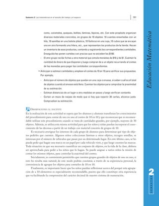 Semestre 2: Las matemáticas en el estudio del tiempo y el espacio                                           191




                                                                                                                   Educación Matemática
                     como, caramelos, queques, bolitas, láminas, lápices, etc. Con este propósito organizan
                     diversos materiales concretos, en grupos de 10 objetos: 10 cuentas ensartadas con un
                     hilo, 10 semillas en una bolsita plástica, 10 fósforos en una caja, 10 cubos que se encajan
                     uno en otro formando una hilera, etc., que representan los productos de la tienda. Hacen
                     un inventario de esos productos, contando y registrando las correspondientes cantidades.
                     Enseguida les ponen carteles con precios que no exceden los $100.
                 -   El otro grupo recibe fichas u otro material que simula monedas de $10 y de $1. Cuentan la
                     cantidad de dinero de que disponen y luego compran de a un objeto recurriendo al conteo
                     de las monedas para pagar las cantidades correspondientes.
               • Anticipan o estiman cantidades y emplean el conteo de 10 en 10 para verificar sus propuestas.
                 Por ejemplo,
                 -   Anticipan el número de objetos que quedan en una caja o envase, si saben cuál es el total
                     de objetos cuando el envase está lleno. Cuentan los objetos para comprobar la proximidad
                     de su estimación.
                 -   Estiman distancias de un lugar a otro medidas en pasos y luego verifican contando.
                 -   Cortan un mazo de naipes de modo que si hay que repartir 30 cartas, alcance justo.
                     Comprueban su estimación.


     OBSERVACIONES        AL DOCENTE

En la realización de esta actividad se espera que los alumnos y alumnas transfieran los conocimientos
del procedimiento para contar de uno en uno al conteo de 10 en 10 y que reconozcan que es recomen-
dable utilizar este procedimiento cuando se trata de cantidades grandes, por ejemplo, mayores de 30
objetos. Además, se utiliza esta misma actividad para que los niños y niñas puedan incorporar el cono-
cimiento de las decenas a partir de un trabajo con material concreto de grupos de 10.
     Es necesario averiguar los intereses de cada grupo de alumnos para determinar qué tipo de obje-
tos pedirles que cuenten. Algunos niños coleccionan láminas u otros objetos, recogen semillas, se
interesan por el número de vehículos que pasan por un determinado lugar. En este último caso, se les
puede pedir que hagan una marca en un papel por cada vehículo visto, y que luego cuenten las marcas.
Toda situación en que sea necesario cuantificar un conjunto de objetos, en la vida de la clase, debiera
ser aprovechada para pedir a los niños que lo hagan. Se puede asignar a varios niños la misión de
contar los mismos objetos, para controlar la exactitud del conteo.
     Inicialmente, es conveniente permitirles que cuenten grupos grandes de objetos de uno en uno, si
esto les resulta más natural; de este modo podrán constatar, a través de su experiencia personal, la
conveniencia de agrupar los objetos para contarlos de 10 en 10.
     Finalmente, es importante hacer que los niños puedan reflexionar acerca del porqué esta agrupa-
ción de a 10 elementos es especialmente recomendable, puesto que ello constituye otra experiencia
que va facilitando la comprensión del carácter decimal de nuestro sistema de numeración.                                 2
                                                                                                                               S E M E S T R E
 