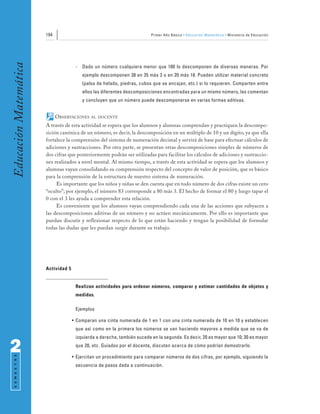 194                                                Primer Año Básico • Educación Matemática • Ministerio de Educación
Educación Matemática


                                      -   Dado un número cualquiera menor que 100 lo descomponen de diversas maneras. Por
                                          ejemplo descomponen 38 en 35 más 3 o en 20 más 18. Pueden utilizar material concreto
                                          (palos de helado, piedras, cubos que se encajan, etc.) si lo requieren. Comparten entre
                                          ellos las diferentes descomposiciones encontradas para un mismo número, las comentan
                                          y concluyen que un número puede descomponerse en varias formas aditivas.


                             OBSERVACIONES    AL DOCENTE

                       A través de esta actividad se espera que los alumnos y alumnas comprendan y practiquen la descompo-
                       sición canónica de un número, es decir, la descomposición en un múltiplo de 10 y un dígito, ya que ella
                       fortalece la comprensión del sistema de numeración decimal y servirá de base para efectuar cálculos de
                       adiciones y sustracciones. Por otra parte, se presentan otras descomposiciones simples de números de
                       dos cifras que posteriormente podrán ser utilizadas para facilitar los cálculos de adiciones y sustraccio-
                       nes realizados a nivel mental. Al mismo tiempo, a través de esta actividad se espera que los alumnos y
                       alumnas vayan consolidando su comprensión respecto del concepto de valor de posición, que es básico
                       para la comprensión de la estructura de nuestro sistema de numeración.
                            Es importante que los niños y niñas se den cuenta que en todo número de dos cifras existe un cero
                       “oculto”; por ejemplo, el número 83 corresponde a 80 más 3. El hecho de formar el 80 y luego tapar el
                       0 con el 3 les ayuda a comprender esta relación.
                            Es conveniente que los alumnos vayan comprendiendo cada una de las acciones que subyacen a
                       las descomposiciones aditivas de un número y no actúen mecánicamente. Por ello es importante que
                       puedan discutir y reflexionar respecto de lo que están haciendo y tengan la posibilidad de formular
                       todas las dudas que les puedan surgir durante su trabajo.




                       Actividad 5


                                      Realizan actividades para ordenar números, comparar y estimar cantidades de objetos y
                                      medidas.

                                      Ejemplos

                                     • Comparan una cinta numerada de 1 en 1 con una cinta numerada de 10 en 10 y establecen
                                      que así como en la primera los números se van haciendo mayores a medida que se va de
                                      izquierda a derecha, también sucede en la segunda. Es decir, 20 es mayor que 10; 30 es mayor

2                                     que 20, etc. Guiados por el docente, discuten acerca de cómo podrían demostrarlo.
 S E M E S T R E




                                     • Ejercitan un procedimiento para comparar números de dos cifras, por ejemplo, siguiendo la
                                      secuencia de pasos dada a continuación.
 