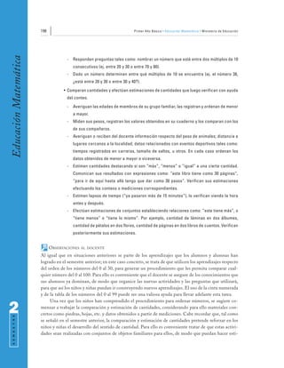 196                                                 Primer Año Básico • Educación Matemática • Ministerio de Educación
Educación Matemática


                                     -   Responden preguntas tales como: nombrar un número que esté entre dos múltiplos de 10
                                         consecutivos (ej. entre 20 y 30 o entre 70 y 80).
                                     -   Dado un número determinan entre qué múltiplos de 10 se encuentra (ej. el número 38,
                                         ¿está entre 20 y 30 o entre 30 y 40?).
                                   • Comparan cantidades y efectúan estimaciones de cantidades que luego verifican con ayuda
                                     del conteo.
                                     -   Averiguan las edades de miembros de su grupo familiar, las registran y ordenan de menor
                                         a mayor.
                                     -   Miden sus pesos, registran los valores obtenidos en su cuaderno y los comparan con los
                                         de sus compañeros.
                                     -   Averiguan o reciben del docente información respecto del peso de animales; distancia a
                                         lugares cercanos a la localidad; datos relacionados con eventos deportivos tales como:
                                         tiempos registrados en carreras, tamaño de saltos, u otros. En cada caso ordenan los
                                         datos obtenidos de menor a mayor o viceversa.
                                     -   Estiman cantidades destacando si son “más”, “menos” o “igual” a una cierta cantidad.
                                         Comunican sus resultados con expresiones como: “este libro tiene como 30 páginas”,
                                         “para ir de aquí hasta allá tengo que dar como 30 pasos”. Verifican sus estimaciones
                                         efectuando los conteos o mediciones correspondientes.
                                     -   Estiman lapsos de tiempo (“ya pasaron más de 15 minutos”), lo verifican viendo la hora
                                         antes y después.
                                     -   Efectúan estimaciones de conjuntos estableciendo relaciones como: “este tiene más”, o
                                         “tiene menos” o “tiene lo mismo”. Por ejemplo, cantidad de láminas en dos álbumes,
                                         cantidad de pétalos en dos flores, cantidad de páginas en dos libros de cuentos. Verifican
                                         posteriormente sus estimaciones.


                             OBSERVACIONES   AL DOCENTE

                       Al igual que en situaciones anteriores se parte de los aprendizajes que los alumnos y alumnas han
                       logrado en el semestre anterior; en este caso concreto, se trata de que utilicen los aprendizajes respecto
                       del orden de los números del 0 al 30, para generar un procedimiento que les permita comparar cual-
                       quier número del 0 al 100. Para ello es conveniente que el docente se asegure de los conocimientos que
                       sus alumnos ya dominan, de modo que organice las nuevas actividades y las preguntas que utilizará,
                       para que así los niños y niñas puedan ir construyendo nuevos aprendizajes. El uso de la cinta numerada
                       y de la tabla de los números del 0 al 99 puede ser una valiosa ayuda para llevar adelante esta tarea.
                            Una vez que los niños han comprendido el procedimiento para ordenar números, se sugiere co-

2                      menzar a trabajar la comparación y estimación de cantidades, considerando para ello materiales con-
                       cretos como piedras, hojas, etc. y datos obtenidos a partir de mediciones. Cabe recordar que, tal como
 S E M E S T R E




                       se señaló en el semestre anterior, la comparación y estimación de cantidades pretende reforzar en los
                       niños y niñas el desarrollo del sentido de cantidad. Para ello es conveniente tratar de que estas activi-
                       dades sean realizadas con conjuntos de objetos familiares para ellos, de modo que puedan hacer esti-
 