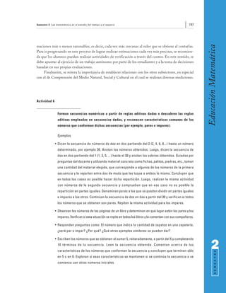 Semestre 2: Las matemáticas en el estudio del tiempo y el espacio                                                197




                                                                                                                        Educación Matemática
maciones más o menos razonables, es decir, cada vez más cercanas al valor que se obtiene al contarlas.
Para ir progresando en este proceso de lograr realizar estimaciones cada vez más precisas, se recomien-
da que los alumnos puedan realizar actividades de verificación a través del conteo. En este sentido, se
debe apuntar al ejercicio de un trabajo autónomo por parte de los estudiantes y a la toma de decisiones
basadas en sus propias evaluaciones.
     Finalmente, se reitera la importancia de establecer relaciones con los otros subsectores, en especial
con el de Comprensión del Medio Natural, Social y Cultural en el cual se realizan diversas mediciones.




Actividad 6


                 Forman secuencias numéricas a partir de reglas aditivas dadas o descubren las reglas
                 aditivas empleadas en secuencias dadas, y reconocen características comunes de los
                 números que conforman dichas secuencias (por ejemplo, pares e impares).

                 Ejemplos

               • Dicen la secuencia de números de dos en dos partiendo del 2 (2, 4, 6, 8...) hasta un número
                 determinado, por ejemplo 30. Anotan los números obtenidos. Luego, dicen la secuencia de
                 dos en dos partiendo del 1 (1, 3, 5, ...) hasta el 30 y anotan los valores obtenidos. Guiados por
                 preguntas del docente y utilizando material concreto como fichas, palitos, piedras, etc., toman
                 una cantidad del material elegido, que corresponde a algunos de los números de la primera
                 secuencia y lo reparten entre dos de modo que les toque a ambos lo mismo. Concluyen que
                 en todos los casos es posible hacer dicha repartición. Luego, realizan la misma actividad
                 con números de la segunda secuencia y comprueban que en ese caso no es posible la
                 repartición en partes iguales. Denominan pares a los que se pueden dividir en partes iguales
                 e impares a los otros. Continúan la secuencia de dos en dos a partir del 30 y verifican si todos
                 los números que se obtienen son pares. Repiten la misma actividad para los impares.

               • Observan los números de las páginas de un libro y determinan en qué lugar están los pares y los
                 impares. Verifican si esta situación se repite en todos los libros y la comentan con sus compañeros.

               • Responden preguntas como: El número que indica la cantidad de zapatos en una zapatería,
                 ¿será par o impar? ¿Por qué? ¿Qué otros ejemplos similares se pueden dar?

               • Escriben los números que se obtienen al sumar 5, reiteradamente, a partir del 5 y completando
                 10 términos de la secuencia. Leen la secuencia obtenida. Comentan acerca de las
                 características de los números que conforman la secuencia y concluyen que terminan sólo
                                                                                                                              2
                                                                                                                                    S E M E S T R E




                 en 5 o en 0. Exploran si esas características se mantienen si se continúa la secuencia o se
                 comienza con otros números iniciales.
 