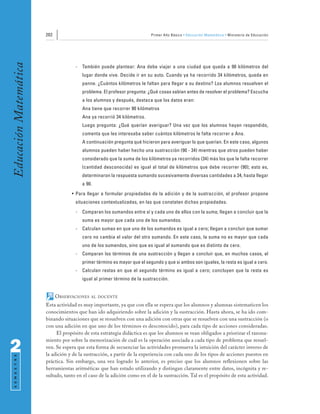 202                                                 Primer Año Básico • Educación Matemática • Ministerio de Educación
Educación Matemática


                                     -   También puede plantear: Ana debe viajar a una ciudad que queda a 90 kilómetros del
                                         lugar donde vive. Decide ir en su auto. Cuando ya ha recorrido 34 kilómetros, queda en
                                         panne. ¿Cuántos kilómetros le faltan para llegar a su destino? Los alumnos resuelven el
                                         problema. El profesor pregunta: ¿Qué cosas sabían antes de resolver el problema? Escucha
                                         a los alumnos y después, destaca que los datos eran:
                                         Ana tiene que recorrer 90 kilómetros
                                         Ana ya recorrió 34 kilómetros.
                                         Luego pregunta: ¿Qué querían averiguar? Una vez que los alumnos hayan respondido,
                                         comenta que les interesaba saber cuántos kilómetros le falta recorrer a Ana.
                                         A continuación pregunta qué hicieron para averiguar lo que querían. En este caso, algunos
                                         alumnos pueden haber hecho una sustracción (90 - 34) mientras que otros pueden haber
                                         considerado que la suma de los kilómetros ya recorridos (34) más los que le falta recorrer
                                         (cantidad desconocida) es igual al total de kilómetros que debe recorrer (90); esto es,
                                         determinaron la respuesta sumando sucesivamente diversas cantidades a 34, hasta llegar
                                         a 90.
                                   • Para llegar a formular propiedades de la adición y de la sustracción, el profesor propone
                                     situaciones contextualizadas, en las que constaten dichas propiedades.
                                     -   Comparan los sumandos entre sí y cada uno de ellos con la suma; llegan a concluir que la
                                         suma es mayor que cada uno de los sumandos.
                                     -   Calculan sumas en que uno de los sumandos es igual a cero; llegan a concluir que sumar
                                         cero no cambia el valor del otro sumando. En este caso, la suma no es mayor que cada
                                         uno de los sumandos, sino que es igual al sumando que es distinto de cero.
                                     -   Comparan los términos de una sustracción y llegan a concluir que, en muchos casos, el
                                         primer término es mayor que el segundo y que si ambos son iguales, la resta es igual a cero.
                                     -   Calculan restas en que el segundo término es igual a cero; concluyen que la resta es
                                         igual al primer término de la sustracción.


                             OBSERVACIONES   AL DOCENTE

                       Esta actividad es muy importante, ya que con ella se espera que los alumnos y alumnas sistematicen los
                       conocimientos que han ido adquiriendo sobre la adición y la sustracción. Hasta ahora, se ha ido com-
                       binando situaciones que se resuelven con una adición con otras que se resuelven con una sustracción (o
                       con una adición en que uno de los términos es desconocido), para cada tipo de acciones consideradas.
                            El propósito de esta estrategia didáctica es que los alumnos se vean obligados a priorizar el razona-
                       miento por sobre la memorización de cuál es la operación asociada a cada tipo de problema que resuel-

2                      ven. Se espera que esta forma de secuenciar las actividades promueva la intuición del carácter inverso de
                       la adición y de la sustracción, a partir de la experiencia con cada uno de los tipos de acciones puestos en
 S E M E S T R E




                       práctica. Sin embargo, una vez logrado lo anterior, es preciso que los alumnos reflexionen sobre las
                       herramientas aritméticas que han estado utilizando y distingan claramente entre datos, incógnita y re-
                       sultado, tanto en el caso de la adición como en el de la sustracción. Tal es el propósito de esta actividad.
 