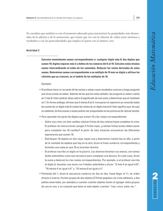 Semestre 2: Las matemáticas en el estudio del tiempo y el espacio                                             203




                                                                                                                     Educación Matemática
Se considera que también es este el momento adecuado para sistematizar las propiedades más elemen-
tales de la adición y de la sustracción, que tienen que ver con la relación de orden entre términos y
resultados y con las particularidades que implica el operar con el número cero.


Actividad 3


                 Calculan mentalmente sumas correspondientes a: cualquier dígito más 0; dos dígitos que
                 suman 10; dígitos impares más 2 y dobles de los números del 6 al 10. Calculan estas mismas
                 sumas intercambiando el orden de los sumandos. Deducen las restas derivadas de estas
                 sumas. Determinan sumas correspondientes a un múltiplo de 10 más un dígito y utilizan los
                 cálculos que ya conocen, en el ámbito de los múltiplos de 10.

                 Ejemplos

               • El profesor hace un recuento de las sumas y restas cuyos resultados conocen y luego pregunta
                 qué otras sumas se saben. Además de las que los niños señalen, les pregunta si saben cuánto
                 es 7 más 0. Intercambian ideas sobre el significado de esa suma y determinan que el resultado
                 es 7. En forma análoga, afirman que 5 menos 0 es 5. Incorporan al repertorio ya conocido todas
                 las sumas de un dígito más 0 y todas las restas de un dígito menos 0. Esto significa que, de aquí
                 en adelante, dichas sumas y restas podrán ser preguntadas en las prácticas de cálculo mental.

               • Para aprender los pares de dígitos que suman 10 y las restas correspondientes:
                 -   Sobre una cinta con diez casillas colocan fichas de dos colores hasta completar la cinta.
                     El profesor da instrucciones: pongan 4 fichas rojas, ¿cuántas fichas azules deben poner
                     para completar las 10 casillas? A partir de esta situación encuentran las diferentes
                     expresiones que suman 10.
                 -   Distribuyen 10 objetos en dos cajas, tapan una y determinan cuánto hay en ella, a partir
                     de la cantidad de objetos que hay en la otra; dicen la frase numérica correspondiente y
                     formulan una resta en que 10 es el primer término.
                 -   El profesor escribe un dígito en la pizarra. Los alumnos levantan sus manos, con tantos
                     dedos extendidos como sea necesario para completar una decena. En cada caso, dicen
                     la suma y deducen la o las restas correspondientes. Por ejemplo, si el profesor escribe
                     el dígito 6, levantan una mano con 4 dedos extendidos y dicen: “6 más 4 es igual a10”,
                     “10 menos 4 es igual a 6” y “10 menos 6 es igual a 4”.
               • Partiendo del 1, dicen la secuencia numérica de dos en dos, hasta llegar al 11, en orden
                 directo e inverso. Forman grupos de dos objetos (2 fichas pegadas con cinta adhesiva, o dos               2
                                                                                                                                 S E M E S T R E




                 palitos amarrados, por ejemplo) y cuentan cuántos objetos tienen al agregar estos grupos,
                 de uno en uno, a un conjunto que tiene un solo objeto; cuentan: “tres, cinco, siete, etc.”.
 