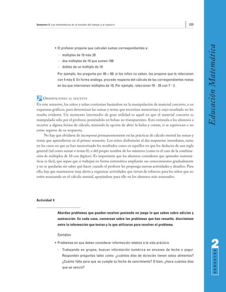 Semestre 2: Las matemáticas en el estudio del tiempo y el espacio                                       205




                                                                                                               Educación Matemática
               • El profesor propone que calculen sumas correspondientes a:
                  - múltiplos de 10 más 20
                  - dos múltiplos de 10 que sumen 100
                  - dobles de un múltiplo de 10
                 Por ejemplo, les pregunta por 40 + 60; si los niños no saben, les propone que lo relacionen
                 con 4 más 6. En forma análoga, procede respecto del cálculo de las correspondientes restas
                 en las que intervienen múltiplos de 10. Por ejemplo, relacionan 70 - 20 con 7 - 2.


     OBSERVACIONES        AL DOCENTE

En este semestre, los niños y niñas continúan basándose en la manipulación de material concreto, o en
esquemas gráficos, para determinar las sumas y restas que necesitan memorizar y cuyo resultado no les
resulta evidente. Un momento intermedio de gran utilidad es aquél en que el material concreto es
manipulado sólo por el profesor, poniéndolo en bolsas no transparentes. Esto estimula a los alumnos a
recurrir a alguna forma de cálculo, teniendo la opción de abrir la bolsa y contar, si se equivocan o no
están seguros de su respuesta.
      No hay que olvidarse de incorporar permanentemente en las prácticas de cálculo mental las sumas y
restas que aprendieron en el primer semestre. Los niños disfrutarán al dar respuestas inmediatas, tanto
en los casos en que ya han memorizado los resultados como en aquéllos en que los deducen de una regla
general (tal como sumar o restar 0), o del propio nombre de los números (como es el caso de la combina-
ción de múltiplos de 10 con dígitos). Es importante que los alumnos consideren que aprender matemá-
ticas es fácil, que sepan que si trabajan en forma sistemática ampliarán sus conocimientos gradualmente
y no se quedarán sin saber qué hacer cuando el profesor les proponga nuevas actividades y desafíos. Para
ello, hay que mantenerse muy alerta y organizar actividades que sirvan de refuerzo para los niños que no
estén avanzando en el cálculo mental, apoyándose para ello en los alumnos más avanzados.




Actividad 4


                 Abordan problemas que pueden resolver poniendo en juego lo que saben sobre adición y
                 sustracción. En cada caso, conversan sobre los problemas que han resuelto, discriminan
                 entre la información que tenían y la que utilizaron para resolver el problema.

                 Ejemplos

               • Problemas en que deben considerar información relativa a la vida práctica:
                 -   Trabajando en grupos, buscan información numérica en envases de leche o yogur.
                                                                                                                     2
                                                                                                                           S E M E S T R E




                     Responden preguntas tales como: ¿cuántos días de duración tienen estos alimentos?
                     ¿Cuánto falta para que se cumpla su fecha de vencimiento? O bien, ¿hace cuántos días
                     que se venció?
 