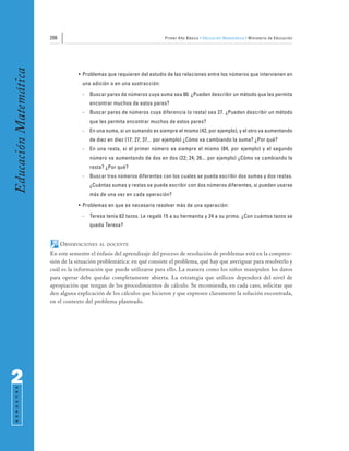 206                                              Primer Año Básico • Educación Matemática • Ministerio de Educación
Educación Matemática


                                   • Problemas que requieren del estudio de las relaciones entre los números que intervienen en
                                    una adición o en una sustracción:
                                    -   Buscar pares de números cuya suma sea 80. ¿Pueden describir un método que les permita
                                        encontrar muchos de estos pares?
                                    -   Buscar pares de números cuya diferencia (o resta) sea 27. ¿Pueden describir un método
                                        que les permita encontrar muchos de estos pares?
                                    -   En una suma, si un sumando es siempre el mismo (42, por ejemplo), y el otro va aumentando
                                        de diez en diez (17; 27; 37... por ejemplo) ¿Cómo va cambiando la suma? ¿Por qué?
                                    -   En una resta, si el primer número es siempre el mismo (84, por ejemplo) y el segundo
                                        número va aumentando de dos en dos (22; 24; 26... por ejemplo) ¿Cómo va cambiando la
                                        resta? ¿Por qué?
                                    -   Buscar tres números diferentes con los cuales se pueda escribir dos sumas y dos restas.
                                        ¿Cuántas sumas y restas se puede escribir con dos números diferentes, si pueden usarse
                                        más de una vez en cada operación?
                                   • Problemas en que es necesario resolver más de una operación:
                                    -   Teresa tenía 62 tazos. Le regaló 15 a su hermanita y 24 a su primo. ¿Con cuántos tazos se
                                        queda Teresa?


                             OBSERVACIONES   AL DOCENTE

                       En este semestre el énfasis del aprendizaje del proceso de resolución de problemas está en la compren-
                       sión de la situación problemática: en qué consiste el problema, qué hay que averiguar para resolverlo y
                       cuál es la información que puede utilizarse para ello. La manera como los niños manipulen los datos
                       para operar debe quedar completamente abierta. La estrategia que utilicen dependerá del nivel de
                       apropiación que tengan de los procedimientos de cálculo. Se recomienda, en cada caso, solicitar que
                       den alguna explicación de los cálculos que hicieron y que expresen claramente la solución encontrada,
                       en el contexto del problema planteado.




2
 S E M E S T R E
 