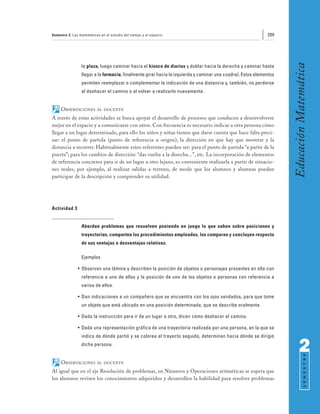 Semestre 2: Las matemáticas en el estudio del tiempo y el espacio                                            209




                                                                                                                    Educación Matemática
                 la plaza, luego caminar hacia el kiosco de diarios y doblar hacia la derecha y caminar hasta
                 llegar a la farmacia, finalmente girar hacia la izquierda y caminar una cuadra). Estos elementos
                 permiten reemplazar o complementar la indicación de una distancia y, también, no perderse
                 al deshacer el camino o al volver a realizarlo nuevamente.


     OBSERVACIONES        AL DOCENTE

A través de estas actividades se busca apoyar el desarrollo de procesos que conducen a desenvolverse
mejor en el espacio y a comunicarse con otros. Con frecuencia es necesario indicar a otra persona cómo
llegar a un lugar determinado, para ello los niños y niñas tienen que darse cuenta que hace falta preci-
sar: el punto de partida (punto de referencia u origen); la dirección en que hay que moverse y la
distancia a recorrer. Habitualmente estos referentes pueden ser: para el punto de partida “a partir de la
puerta”; para los cambios de dirección: “das vuelta a la derecha...”, etc. La incorporación de elementos
de referencia concretos para ir de un lugar a otro lejano, es conveniente realizarla a partir de situacio-
nes reales, por ejemplo, al realizar salidas a terreno, de modo que los alumnos y alumnas puedan
participar de la descripción y comprender su utilidad.




Actividad 3


                 Abordan problemas que resuelven poniendo en juego lo que saben sobre posiciones y
                 trayectorias, comparten los procedimientos empleados, los comparan y concluyen respecto
                 de sus ventajas o desventajas relativas.

                 Ejemplos

               • Observan una lámina y describen la posición de objetos o personajes presentes en ella con
                 referencia a uno de ellos y la posición de uno de los objetos o personas con referencia a
                 varios de ellos.

               • Dan indicaciones a un compañero que se encuentra con los ojos vendados, para que tome
                 un objeto que está ubicado en una posición determinada, que se describe oralmente.

               • Dada la instrucción para ir de un lugar a otro, dicen cómo deshacer el camino.

               • Dada una representación gráfica de una trayectoria realizada por una persona, en la que se
                 indica de dónde partió y se colorea el trayecto seguido, determinan hacia dónde se dirigió
                 dicha persona.
                                                                                                                          2
                                                                                                                                S E M E S T R E




     OBSERVACIONES        AL DOCENTE

Al igual que en el eje Resolución de problemas, en Números y Operaciones aritméticas se espera que
los alumnos revisen los conocimientos adquiridos y desarrollen la habilidad para resolver problemas
 