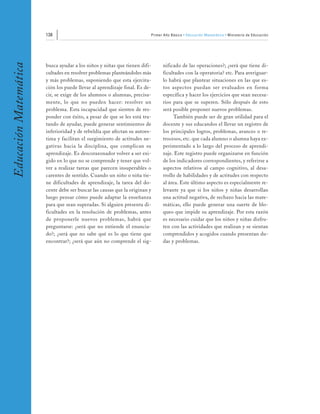 138                                                  Primer Año Básico • Educación Matemática • Ministerio de Educación
Educación Matemática


                       busca ayudar a los niños y niñas que tienen difi-          nificado de las operaciones?; ¿será que tiene di-
                       cultades en resolver problemas planteándoles más           ficultades con la operatoria? etc. Para averiguar-
                       y más problemas, suponiendo que esta ejercita-             lo habrá que plantear situaciones en las que es-
                       ción los puede llevar al aprendizaje final. Es de-         tos aspectos puedan ser evaluados en forma
                       cir, se exige de los alumnos o alumnas, precisa-           específica y hacer los ejercicios que sean necesa-
                       mente, lo que no pueden hacer: resolver un                 rios para que se superen. Sólo después de esto
                       problema. Esta incapacidad que sienten de res-             será posible proponer nuevos problemas.
                       ponder con éxito, a pesar de que se les está tra-               También puede ser de gran utilidad para el
                       tando de ayudar, puede generar sentimientos de             docente y sus educandos el llevar un registro de
                       inferioridad y de rebeldía que afectan su autoes-          los principales logros, problemas, avances o re-
                       tima y facilitan el surgimiento de actitudes ne-           trocesos, etc. que cada alumno o alumna haya ex-
                       gativas hacia la disciplina, que complican su              perimentado a lo largo del proceso de aprendi-
                       aprendizaje. Es descorazonador volver a ser exi-           zaje. Este registro puede organizarse en función
                       gido en lo que no se comprende y tener que vol-            de los indicadores correspondientes, y referirse a
                       ver a realizar tareas que parecen insuperables o           aspectos relativos al campo cognitivo, al desa-
                       carentes de sentido. Cuando un niño o niña tie-            rrollo de habilidades y de actitudes con respecto
                       ne dificultades de aprendizaje, la tarea del do-           al área. Este último aspecto es especialmente re-
                       cente debe ser buscar las causas que la originan y         levante ya que si los niños y niñas desarrollan
                       luego pensar cómo puede adaptar la enseñanza               una actitud negativa, de rechazo hacia las mate-
                       para que sean superadas. Si alguien presenta di-           máticas, ello puede generar una suerte de blo-
                       ficultades en la resolución de problemas, antes            queo que impide su aprendizaje. Por esta razón
                       de proponerle nuevos problemas, habrá que                  es necesario cuidar que los niños y niñas disfru-
                       preguntarse: ¿será que no entiende el enuncia-             ten con las actividades que realizan y se sientan
                       do?; ¿será que no sabe qué es lo que tiene que             comprendidos y acogidos cuando presentan du-
                       encontrar?; ¿será que aún no comprende el sig-             das y problemas.
 