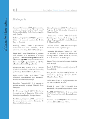 212                                                  Primer Año Básico • Educación Matemática • Ministerio de Educación
Educación Matemática


                       Bibliografía


                       Azcarate, Pilar y otros. (1997) ¿Qué matemáticas           Gálvez, Grecia y otros. (2000) Para saber y contar.
                       necesitamos para comprender el mundo actual?               Programa de las 900 escuelas. Ministerio de
                       Universidad de Cádiz. En Revista Investigación             Educación, Chile.
                       en la Escuela.
                                                                                  Gálvez, Grecia y otros. (1996) Tilín Tilón.
                       Balbuena, Hugo y otros. (1995) Las operaciones             Actividades para el desarrollo de la capacidad de
                       básicas en los nuevos libros de texto. En Revista          calcular. Programa de las 900 escuelas. Ministerio
                       Cero en Conducta.                                          de Educación, Chile.

                       Baroody, Ar thur. (1998) El pensamiento                    Gardner, Martín. (1994) Matemáticas para
                       matemático de los niños. Volumen 42 de la                  divertirse. Editorial Zugarto, España.
                       colección Aprendizaje. Editorial Visor, España.
                                                                                  Hernández, R.P.; Gómez Chacón, I.M. (1997)
                       Block; David y otros. (2000) Usos de los problemas         Las actitudes en la Educación matemática.
                       en la enseñanza de las matemáticas en la escuela           Estrategias para el cambio. Revista de Didáctica
                       primaria. En Resolución de problemas en los                de las Matemáticas. Madrid, España.
                       albores del siglo XXI: una visión internacional
                       desde múltiples perspectivas y niveles                     Kamii, C. (1985) El niño reinventa la aritmética.
                       educativos. Editorial Regué, España.                       Visor, Madrid.

                       Chevallard, Yves y otros. (1997) Estudiar                  Kamii, C. (1989) Reinventando la aritmética II.
                       matemáticas. El eslabón perdido entre la enseñanza         Visor, Madrid.
                       y aprendizaje. Editorial Horsori, Barcelona.
                                                                                  Parra, Cecilia; Saíz, Irma. (1993) Didáctica de
                       Cofré, Alicia; Tapia, Lucila. (1997) Cómo                  matemáticas. Aportes y re flexiones. Paidós
                       desarrollar el razonamiento lógico matemático.             Educador, Buenos Aires.
                       Editorial Universitaria, Santiago.
                                                                                  Pimm, David. (1987) El lenguaje matemático en el
                       Corbalán, Fernando. (1995) La matemática                   aula. Ediciones Morata, Madrid.
                       aplicada a la vida cotidiana. Editorial Graó,
                                                                                  Resnick, B. y otros. (1991) La enseñanza de las
                       Barcelona.
                                                                                  matemáticas y sus fundamentos psicológicos. Paidós.
                       De Guzmán, Miguel. (1998) Tendencias
                                                                                  Rey, M.E. (1988) Didáctica de la matemática,
                       innovadoras en la Educación Matemática.
                                                                                  Nivel primario. Primer ciclo. Estrada, Buenos
                       Organización de Estados Iberoamericanos.
                                                                                  Aires.
                       Fuenlabrada, Irma y otros. (1994) Lo que cuentan
                                                                                  Vancleave, Janice. (1996) Matemática para niños
                       las cuentas de sumar y restar. Secretaría de
                                                                                  y jóvenes. Editorial Limusa, México.
                       Educación Pública, México.
 