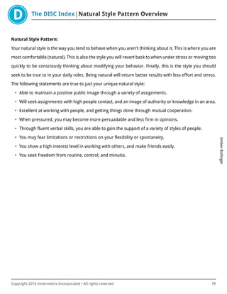 The DISC Index Natural Style Pattern Overview
AmberBollinger
Copyright 2016 Innermetrix Incorporated • All rights reserved 11
Natural Style Pattern:
Your natural style is the way you tend to behave when you aren't thinking about it. This is where you are
most comfortable (natural). This is also the style you will revert back to when under stress or moving too
quickly to be consciously thinking about modifying your behavior. Finally, this is the style you should
seek to be true to in your daily roles. Being natural will return better results with less effort and stress.
The following statements are true to just your unique natural style:
• Able to maintain a positive public image through a variety of assignments.
• Will seek assignments with high people contact, and an image of authority or knowledge in an area.
• Excellent at working with people, and getting things done through mutual cooperation.
• When pressured, you may become more persuadable and less firm in opinions.
• Through fluent verbal skills, you are able to gain the support of a variety of styles of people.
• You may fear limitations or restrictions on your flexibility or spontaneity.
• You show a high interest level in working with others, and make friends easily.
• You seek freedom from routine, control, and minutia.
 