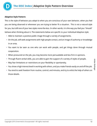 The DISC Index Adaptive Style Pattern Overview
AmberBollinger
Copyright 2016 Innermetrix Incorporated • All rights reserved 12
Adaptive Style Pattern:
This is the style of behavior you adapt to when you are conscious of your own behavior, when you feel
you are being observed or whenever you are trying to better fit a situation. This is not a natural style
for you, but still one of your two styles none-the-less. In other words, it is the way you feel you "should"
behave when thinking about it. The statements below are specific to your individual Adaptive style:
• Able to maintain a positive public image through a variety of assignments.
• On the job, will seek assignments with high people contact, and an image of authority or knowledge
in an area.
• You want to be seen as one who can work with people, and get things done through mutual
cooperation.
• When pressured on the job, you may become more persuadable and less firm in opinions.
• Through fluent verbal skills, you are able to gain the support of a variety of styles of people.
• May fear limitations or restrictions on your flexibility or spontaneity.
• You show a high interest level in working with others, and you make friends easily on and off the job.
• You tend to seek freedom from routine, control, and minutia, and try to enlist the help of others on
those details.
 