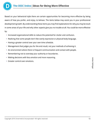 The DISC Index Ideas for Being More Effective
AmberBollinger
Copyright 2016 Innermetrix Incorporated • All rights reserved 13
Based on your behavioral style there are certain opportunities for becoming more effective by being
aware of how you prefer, and enjoy, to behave. The items below may assist you in your professional
development growth. By understanding these items you may find explanations for why you may be stuck
in some areas of your life and why other aspects give you no trouble at all. You could be more effective
by:
• Increased organizational skills to reduce the potential for clutter and confusion.
• Realizing that some people don't like overly expressive or physical body language.
• Having a greater control over your own time schedule.
• Management that judges you for the end result, not your methods of achieving it.
• An environment where there is frequent communication and contact with people.
• Remembering not to overstep your authority or boundaries.
• Making decisions with less emotion and more reasoning.
• Greater control over emotions.
 