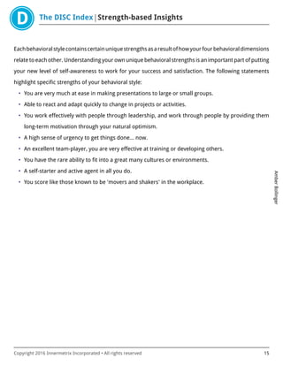 The DISC Index Strength-based Insights
AmberBollinger
Copyright 2016 Innermetrix Incorporated • All rights reserved 15
Eachbehavioralstylecontainscertainuniquestrengthsasaresultofhowyourfourbehavioraldimensions
relate to each other. Understanding your own unique behavioral strengths is an important part of putting
your new level of self-awareness to work for your success and satisfaction. The following statements
highlight specific strengths of your behavioral style:
• You are very much at ease in making presentations to large or small groups.
• Able to react and adapt quickly to change in projects or activities.
• You work effectively with people through leadership, and work through people by providing them
long-term motivation through your natural optimism.
• A high sense of urgency to get things done… now.
• An excellent team-player, you are very effective at training or developing others.
• You have the rare ability to fit into a great many cultures or environments.
• A self-starter and active agent in all you do.
• You score like those known to be 'movers and shakers' in the workplace.
 