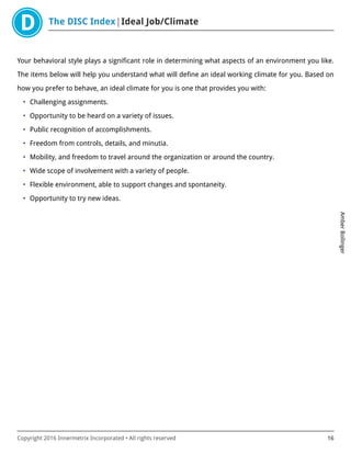 The DISC Index Ideal Job/Climate
AmberBollinger
Copyright 2016 Innermetrix Incorporated • All rights reserved 16
Your behavioral style plays a significant role in determining what aspects of an environment you like.
The items below will help you understand what will define an ideal working climate for you. Based on
how you prefer to behave, an ideal climate for you is one that provides you with:
• Challenging assignments.
• Opportunity to be heard on a variety of issues.
• Public recognition of accomplishments.
• Freedom from controls, details, and minutia.
• Mobility, and freedom to travel around the organization or around the country.
• Wide scope of involvement with a variety of people.
• Flexible environment, able to support changes and spontaneity.
• Opportunity to try new ideas.
 