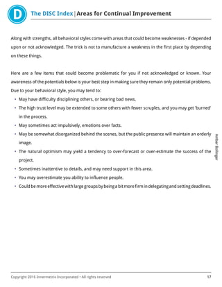 The DISC Index Areas for Continual Improvement
AmberBollinger
Copyright 2016 Innermetrix Incorporated • All rights reserved 17
Along with strengths, all behavioral styles come with areas that could become weaknesses - if depended
upon or not acknowledged. The trick is not to manufacture a weakness in the first place by depending
on these things.
Here are a few items that could become problematic for you if not acknowledged or known. Your
awareness of the potentials below is your best step in making sure they remain only potential problems.
Due to your behavioral style, you may tend to:
• May have difficulty disciplining others, or bearing bad news.
• The high trust level may be extended to some others with fewer scruples, and you may get 'burned'
in the process.
• May sometimes act impulsively, emotions over facts.
• May be somewhat disorganized behind the scenes, but the public presence will maintain an orderly
image.
• The natural optimism may yield a tendency to over-forecast or over-estimate the success of the
project.
• Sometimes inattentive to details, and may need support in this area.
• You may overestimate you ability to influence people.
• Couldbemoreeffectivewithlargegroupsbybeingabitmorefirmindelegatingandsettingdeadlines.
 