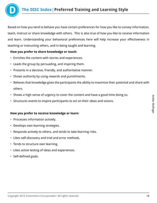 The DISC Index Preferred Training and Learning Style
AmberBollinger
Copyright 2016 Innermetrix Incorporated • All rights reserved 18
Based on how you tend to behave you have certain preferences for how you like to convey information,
teach, instruct or share knowledge with others. This is also true of how you like to receive information
and learn. Understanding your behavioral preferences here will help increase your effectiveness in
teaching or instructing others, and in being taught and learning.
How you prefer to share knowledge or teach:
• Enriches the content with stories and experiences.
• Leads the group by persuading, and inspiring them.
• Presents in a decisive, friendly, and authoritative manner.
• Shows authority by using rewards and punishments.
• Believes that knowledge gives the participants the ability to maximize their potential and share with
others.
• Shows a high sense of urgency to cover the content and have a good time doing so.
• Structures events to inspire participants to act on their ideas and visions.
How you prefer to receive knowledge or learn:
• Processes information actively.
• Develops own learning strategies.
• Responds actively to others, and tends to take learning risks.
• Likes self-discovery and trial and error methods.
• Tends to structure own learning.
• Likes active testing of ideas and experiences.
• Self-defined goals.
 