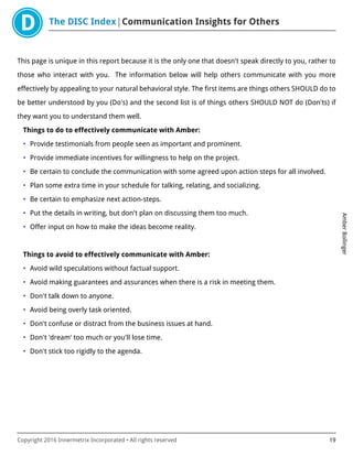 The DISC Index Communication Insights for Others
AmberBollinger
Copyright 2016 Innermetrix Incorporated • All rights reserved 19
This page is unique in this report because it is the only one that doesn't speak directly to you, rather to
those who interact with you. The information below will help others communicate with you more
effectively by appealing to your natural behavioral style. The first items are things others SHOULD do to
be better understood by you (Do's) and the second list is of things others SHOULD NOT do (Don'ts) if
they want you to understand them well.
Things to do to effectively communicate with Amber:
• Provide testimonials from people seen as important and prominent.
• Provide immediate incentives for willingness to help on the project.
• Be certain to conclude the communication with some agreed upon action steps for all involved.
• Plan some extra time in your schedule for talking, relating, and socializing.
• Be certain to emphasize next action-steps.
• Put the details in writing, but don't plan on discussing them too much.
• Offer input on how to make the ideas become reality.
Things to avoid to effectively communicate with Amber:
• Avoid wild speculations without factual support.
• Avoid making guarantees and assurances when there is a risk in meeting them.
• Don't talk down to anyone.
• Avoid being overly task oriented.
• Don't confuse or distract from the business issues at hand.
• Don't 'dream' too much or you'll lose time.
• Don't stick too rigidly to the agenda.
 