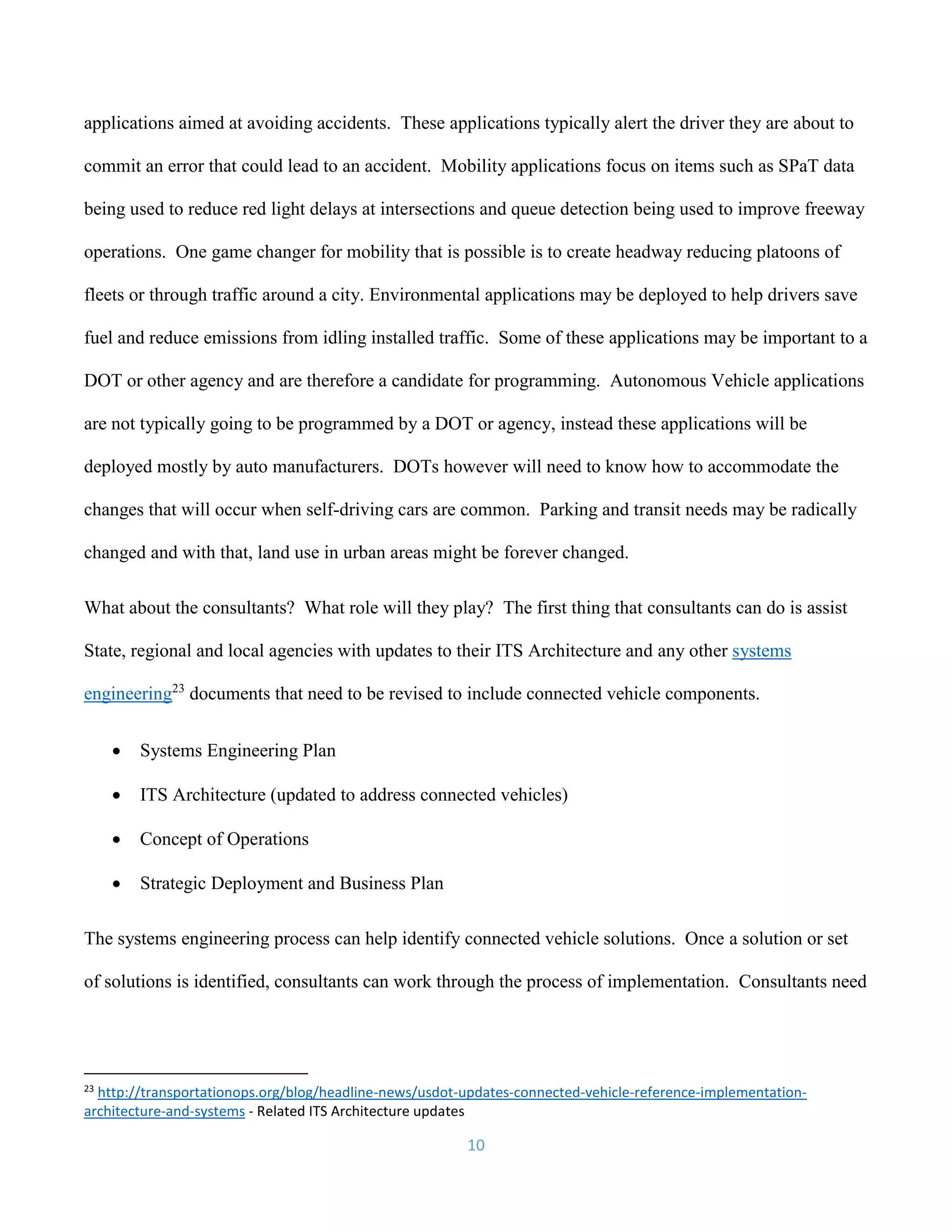 10
applications aimed at avoiding accidents. These applications typically alert the driver they are about to
commit an error that could lead to an accident. Mobility applications focus on items such as SPaT data
being used to reduce red light delays at intersections and queue detection being used to improve freeway
operations. One game changer for mobility that is possible is to create headway reducing platoons of
fleets or through traffic around a city. Environmental applications may be deployed to help drivers save
fuel and reduce emissions from idling installed traffic. Some of these applications may be important to a
DOT or other agency and are therefore a candidate for programming. Autonomous Vehicle applications
are not typically going to be programmed by a DOT or agency, instead these applications will be
deployed mostly by auto manufacturers. DOTs however will need to know how to accommodate the
changes that will occur when self-driving cars are common. Parking and transit needs may be radically
changed and with that, land use in urban areas might be forever changed.
What about the consultants? What role will they play? The first thing that consultants can do is assist
State, regional and local agencies with updates to their ITS Architecture and any other systems
engineering23
documents that need to be revised to include connected vehicle components.
 Systems Engineering Plan
 ITS Architecture (updated to address connected vehicles)
 Concept of Operations
 Strategic Deployment and Business Plan
The systems engineering process can help identify connected vehicle solutions. Once a solution or set
of solutions is identified, consultants can work through the process of implementation. Consultants need
23
http://transportationops.org/blog/headline-news/usdot-updates-connected-vehicle-reference-implementation-
architecture-and-systems - Related ITS Architecture updates
 