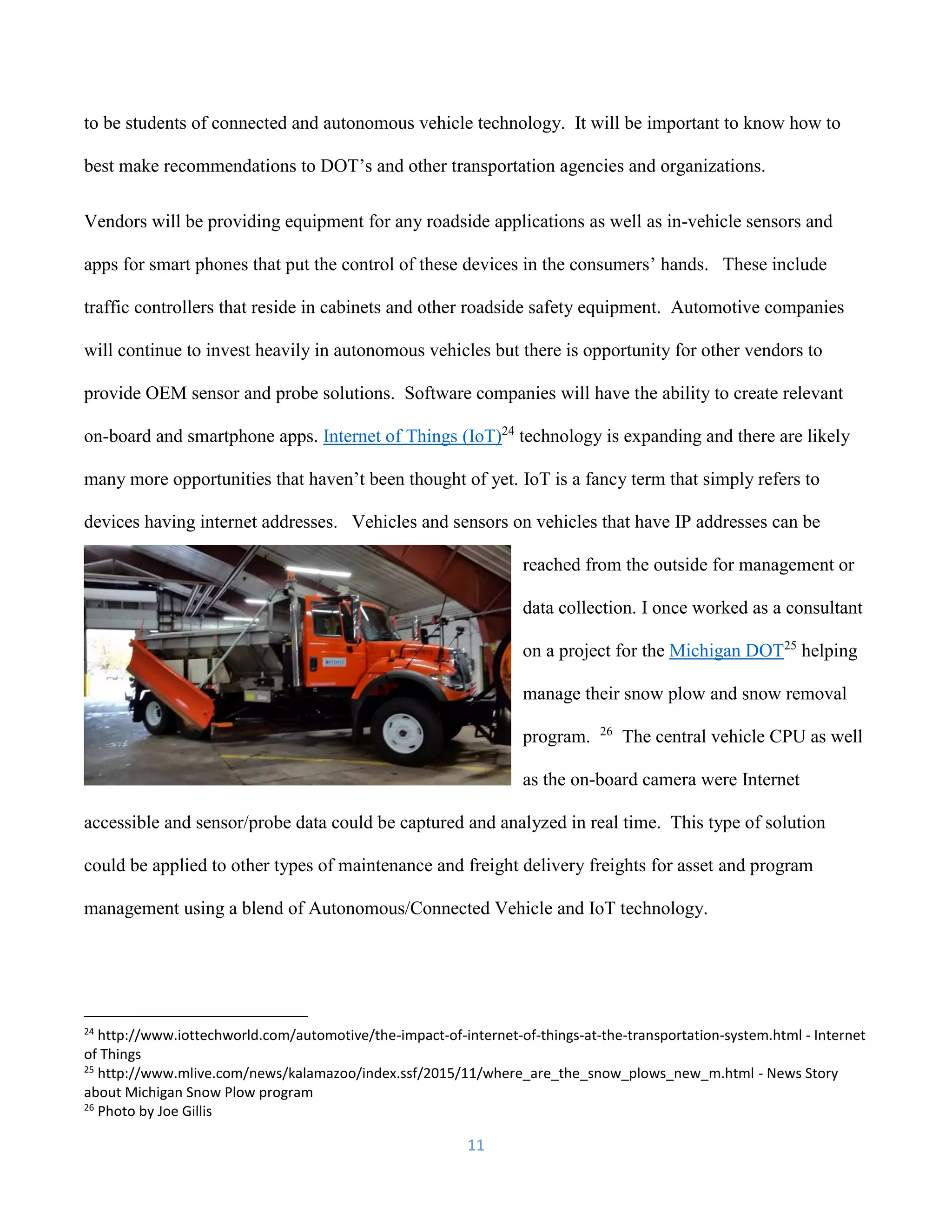 11
to be students of connected and autonomous vehicle technology. It will be important to know how to
best make recommendations to DOT’s and other transportation agencies and organizations.
Vendors will be providing equipment for any roadside applications as well as in-vehicle sensors and
apps for smart phones that put the control of these devices in the consumers’ hands. These include
traffic controllers that reside in cabinets and other roadside safety equipment. Automotive companies
will continue to invest heavily in autonomous vehicles but there is opportunity for other vendors to
provide OEM sensor and probe solutions. Software companies will have the ability to create relevant
on-board and smartphone apps. Internet of Things (IoT)24
technology is expanding and there are likely
many more opportunities that haven’t been thought of yet. IoT is a fancy term that simply refers to
devices having internet addresses. Vehicles and sensors on vehicles that have IP addresses can be
reached from the outside for management or
data collection. I once worked as a consultant
on a project for the Michigan DOT25
helping
manage their snow plow and snow removal
program. 26
The central vehicle CPU as well
as the on-board camera were Internet
accessible and sensor/probe data could be captured and analyzed in real time. This type of solution
could be applied to other types of maintenance and freight delivery freights for asset and program
management using a blend of Autonomous/Connected Vehicle and IoT technology.
24
http://www.iottechworld.com/automotive/the-impact-of-internet-of-things-at-the-transportation-system.html - Internet
of Things
25
http://www.mlive.com/news/kalamazoo/index.ssf/2015/11/where_are_the_snow_plows_new_m.html - News Story
about Michigan Snow Plow program
26
Photo by Joe Gillis
 