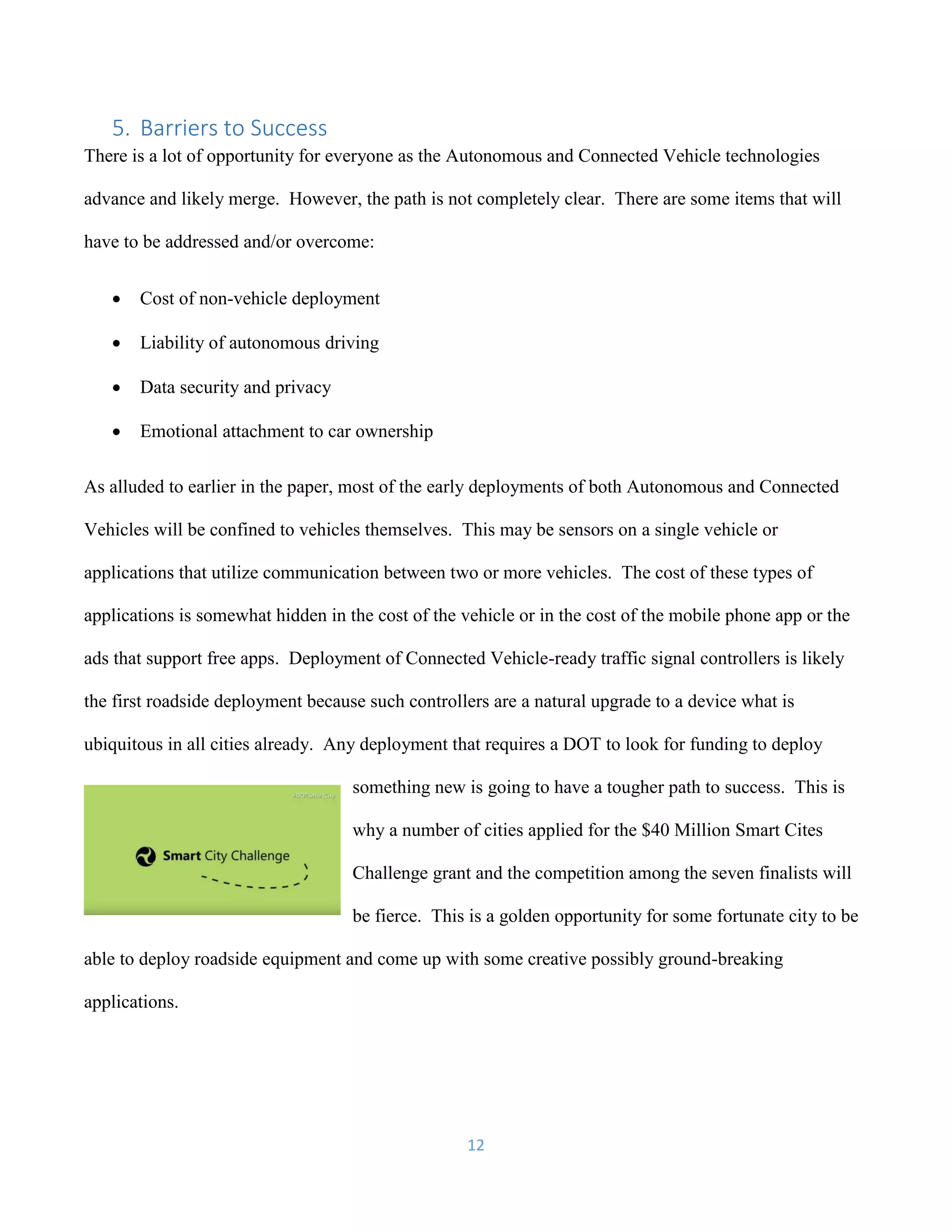 12
5. Barriers to Success
There is a lot of opportunity for everyone as the Autonomous and Connected Vehicle technologies
advance and likely merge. However, the path is not completely clear. There are some items that will
have to be addressed and/or overcome:
 Cost of non-vehicle deployment
 Liability of autonomous driving
 Data security and privacy
 Emotional attachment to car ownership
As alluded to earlier in the paper, most of the early deployments of both Autonomous and Connected
Vehicles will be confined to vehicles themselves. This may be sensors on a single vehicle or
applications that utilize communication between two or more vehicles. The cost of these types of
applications is somewhat hidden in the cost of the vehicle or in the cost of the mobile phone app or the
ads that support free apps. Deployment of Connected Vehicle-ready traffic signal controllers is likely
the first roadside deployment because such controllers are a natural upgrade to a device what is
ubiquitous in all cities already. Any deployment that requires a DOT to look for funding to deploy
something new is going to have a tougher path to success. This is
why a number of cities applied for the $40 Million Smart Cites
Challenge grant and the competition among the seven finalists will
be fierce. This is a golden opportunity for some fortunate city to be
able to deploy roadside equipment and come up with some creative possibly ground-breaking
applications.
 