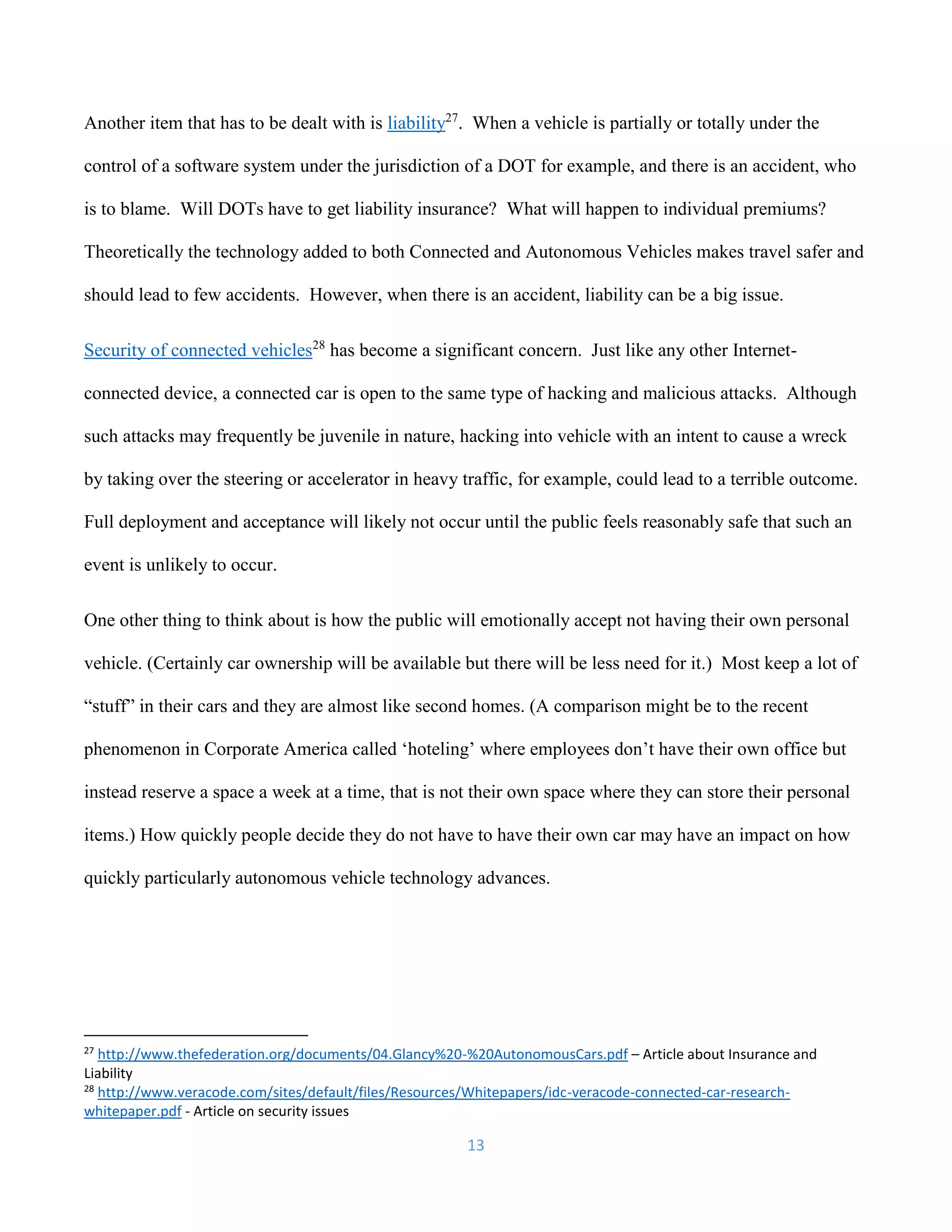 13
Another item that has to be dealt with is liability27
. When a vehicle is partially or totally under the
control of a software system under the jurisdiction of a DOT for example, and there is an accident, who
is to blame. Will DOTs have to get liability insurance? What will happen to individual premiums?
Theoretically the technology added to both Connected and Autonomous Vehicles makes travel safer and
should lead to few accidents. However, when there is an accident, liability can be a big issue.
Security of connected vehicles28
has become a significant concern. Just like any other Internet-
connected device, a connected car is open to the same type of hacking and malicious attacks. Although
such attacks may frequently be juvenile in nature, hacking into vehicle with an intent to cause a wreck
by taking over the steering or accelerator in heavy traffic, for example, could lead to a terrible outcome.
Full deployment and acceptance will likely not occur until the public feels reasonably safe that such an
event is unlikely to occur.
One other thing to think about is how the public will emotionally accept not having their own personal
vehicle. (Certainly car ownership will be available but there will be less need for it.) Most keep a lot of
“stuff” in their cars and they are almost like second homes. (A comparison might be to the recent
phenomenon in Corporate America called ‘hoteling’ where employees don’t have their own office but
instead reserve a space a week at a time, that is not their own space where they can store their personal
items.) How quickly people decide they do not have to have their own car may have an impact on how
quickly particularly autonomous vehicle technology advances.
27
http://www.thefederation.org/documents/04.Glancy%20-%20AutonomousCars.pdf – Article about Insurance and
Liability
28
http://www.veracode.com/sites/default/files/Resources/Whitepapers/idc-veracode-connected-car-research-
whitepaper.pdf - Article on security issues
 