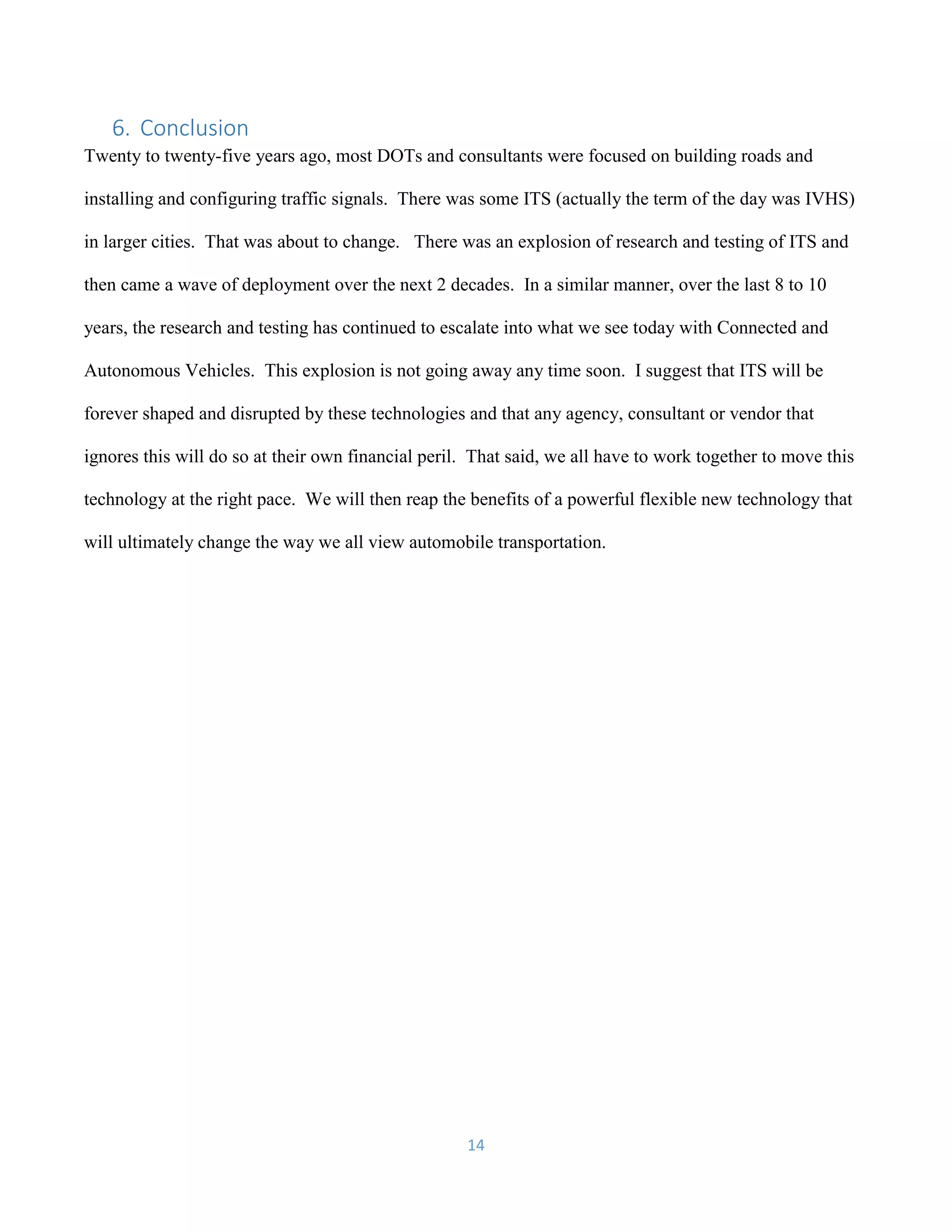 14
6. Conclusion
Twenty to twenty-five years ago, most DOTs and consultants were focused on building roads and
installing and configuring traffic signals. There was some ITS (actually the term of the day was IVHS)
in larger cities. That was about to change. There was an explosion of research and testing of ITS and
then came a wave of deployment over the next 2 decades. In a similar manner, over the last 8 to 10
years, the research and testing has continued to escalate into what we see today with Connected and
Autonomous Vehicles. This explosion is not going away any time soon. I suggest that ITS will be
forever shaped and disrupted by these technologies and that any agency, consultant or vendor that
ignores this will do so at their own financial peril. That said, we all have to work together to move this
technology at the right pace. We will then reap the benefits of a powerful flexible new technology that
will ultimately change the way we all view automobile transportation.
 