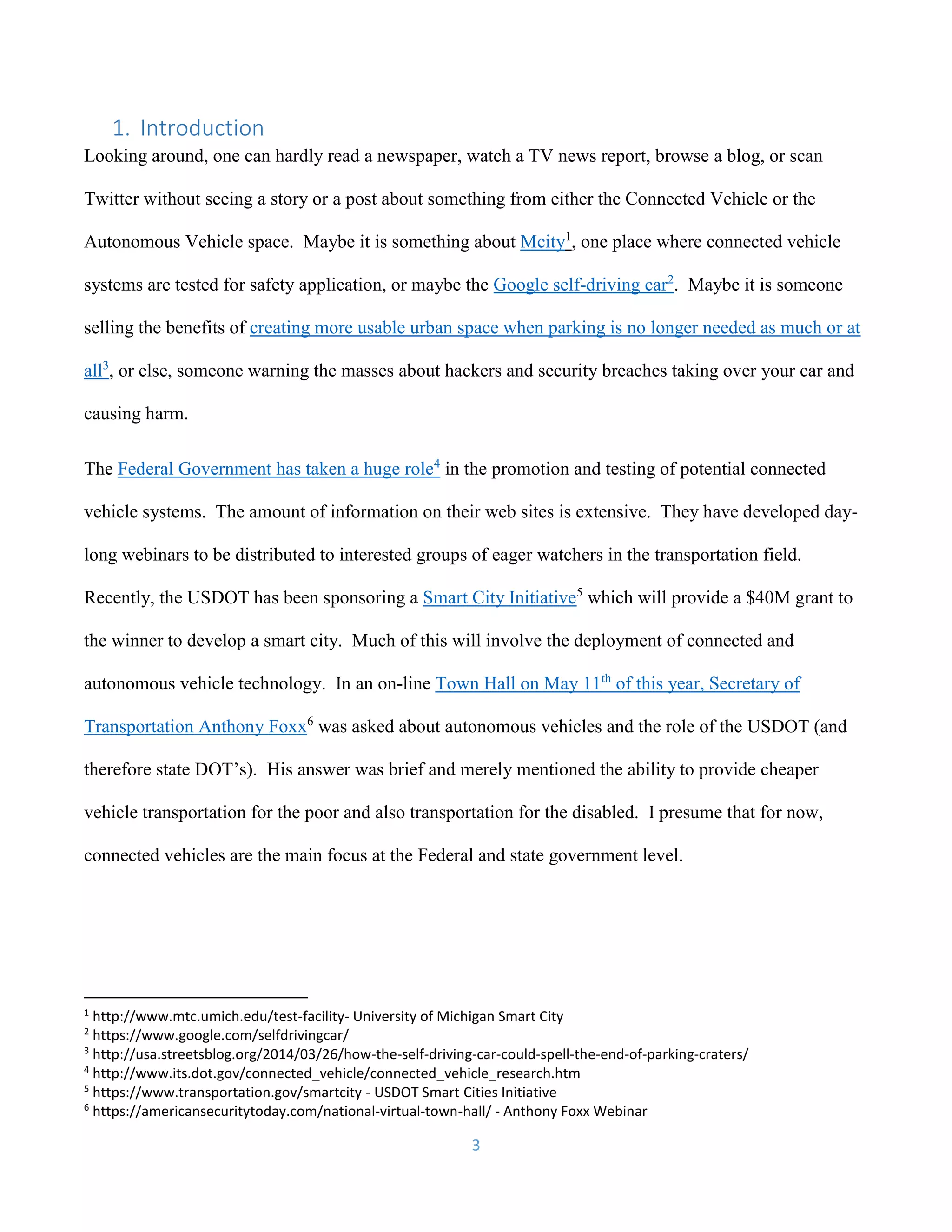 3
1. Introduction
Looking around, one can hardly read a newspaper, watch a TV news report, browse a blog, or scan
Twitter without seeing a story or a post about something from either the Connected Vehicle or the
Autonomous Vehicle space. Maybe it is something about Mcity1
, one place where connected vehicle
systems are tested for safety application, or maybe the Google self-driving car2
. Maybe it is someone
selling the benefits of creating more usable urban space when parking is no longer needed as much or at
all3
, or else, someone warning the masses about hackers and security breaches taking over your car and
causing harm.
The Federal Government has taken a huge role4
in the promotion and testing of potential connected
vehicle systems. The amount of information on their web sites is extensive. They have developed day-
long webinars to be distributed to interested groups of eager watchers in the transportation field.
Recently, the USDOT has been sponsoring a Smart City Initiative5
which will provide a $40M grant to
the winner to develop a smart city. Much of this will involve the deployment of connected and
autonomous vehicle technology. In an on-line Town Hall on May 11th
of this year, Secretary of
Transportation Anthony Foxx6
was asked about autonomous vehicles and the role of the USDOT (and
therefore state DOT’s). His answer was brief and merely mentioned the ability to provide cheaper
vehicle transportation for the poor and also transportation for the disabled. I presume that for now,
connected vehicles are the main focus at the Federal and state government level.
1
http://www.mtc.umich.edu/test-facility- University of Michigan Smart City
2
https://www.google.com/selfdrivingcar/
3
http://usa.streetsblog.org/2014/03/26/how-the-self-driving-car-could-spell-the-end-of-parking-craters/
4
http://www.its.dot.gov/connected_vehicle/connected_vehicle_research.htm
5
https://www.transportation.gov/smartcity - USDOT Smart Cities Initiative
6
https://americansecuritytoday.com/national-virtual-town-hall/ - Anthony Foxx Webinar
 