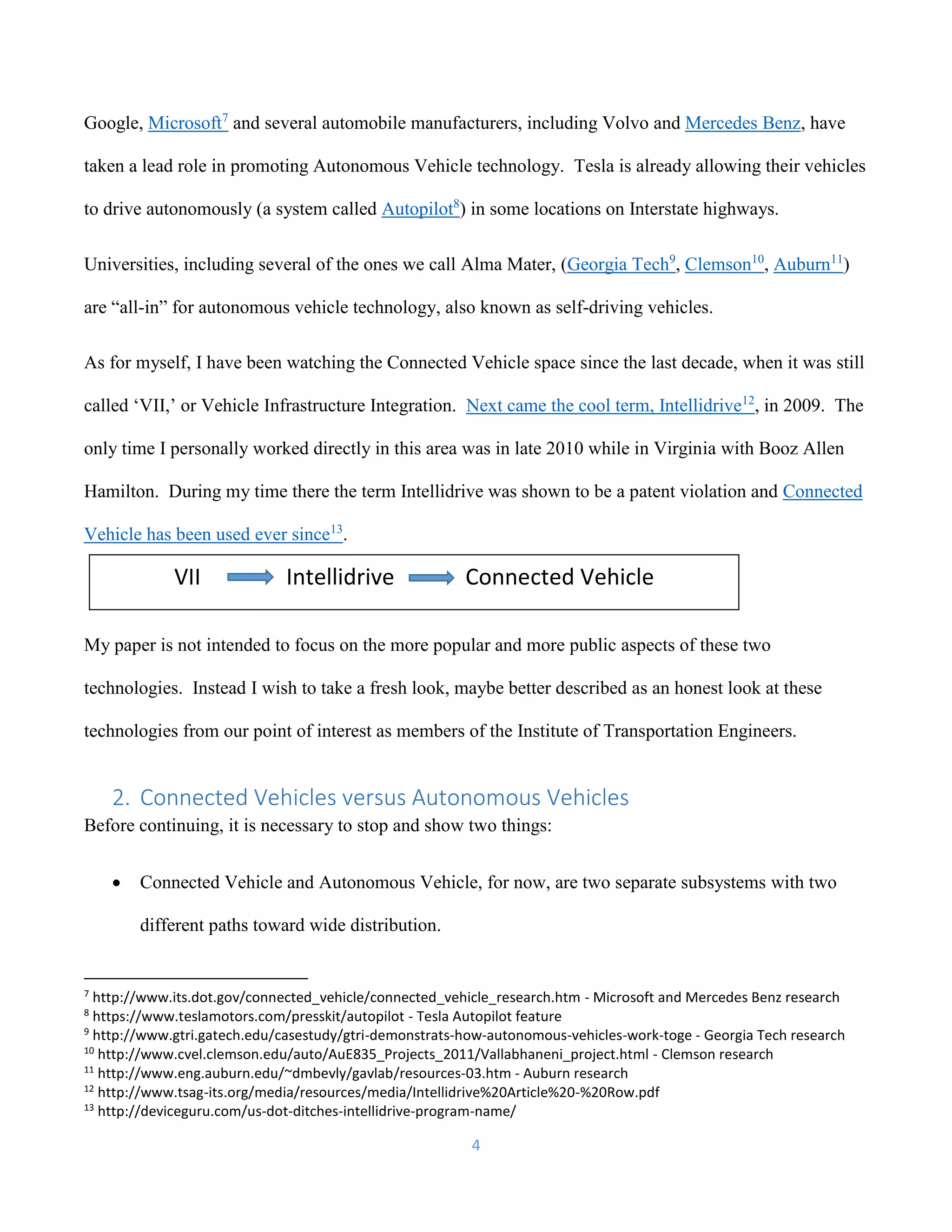 4
Google, Microsoft7
and several automobile manufacturers, including Volvo and Mercedes Benz, have
taken a lead role in promoting Autonomous Vehicle technology. Tesla is already allowing their vehicles
to drive autonomously (a system called Autopilot8
) in some locations on Interstate highways.
Universities, including several of the ones we call Alma Mater, (Georgia Tech9
, Clemson10
, Auburn11
)
are “all-in” for autonomous vehicle technology, also known as self-driving vehicles.
As for myself, I have been watching the Connected Vehicle space since the last decade, when it was still
called ‘VII,’ or Vehicle Infrastructure Integration. Next came the cool term, Intellidrive12
, in 2009. The
only time I personally worked directly in this area was in late 2010 while in Virginia with Booz Allen
Hamilton. During my time there the term Intellidrive was shown to be a patent violation and Connected
Vehicle has been used ever since13
.
My paper is not intended to focus on the more popular and more public aspects of these two
technologies. Instead I wish to take a fresh look, maybe better described as an honest look at these
technologies from our point of interest as members of the Institute of Transportation Engineers.
2. Connected Vehicles versus Autonomous Vehicles
Before continuing, it is necessary to stop and show two things:
 Connected Vehicle and Autonomous Vehicle, for now, are two separate subsystems with two
different paths toward wide distribution.
7
http://www.its.dot.gov/connected_vehicle/connected_vehicle_research.htm - Microsoft and Mercedes Benz research
8
https://www.teslamotors.com/presskit/autopilot - Tesla Autopilot feature
9
http://www.gtri.gatech.edu/casestudy/gtri-demonstrats-how-autonomous-vehicles-work-toge - Georgia Tech research
10
http://www.cvel.clemson.edu/auto/AuE835_Projects_2011/Vallabhaneni_project.html - Clemson research
11
http://www.eng.auburn.edu/~dmbevly/gavlab/resources-03.htm - Auburn research
12
http://www.tsag-its.org/media/resources/media/Intellidrive%20Article%20-%20Row.pdf
13
http://deviceguru.com/us-dot-ditches-intellidrive-program-name/
VII Intellidrive Connected Vehicle
 