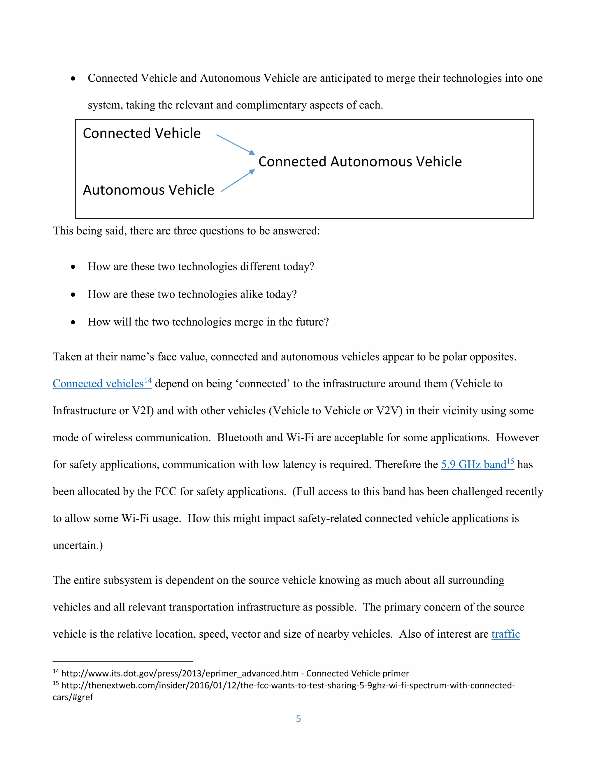 5
 Connected Vehicle and Autonomous Vehicle are anticipated to merge their technologies into one
system, taking the relevant and complimentary aspects of each.
This being said, there are three questions to be answered:
 How are these two technologies different today?
 How are these two technologies alike today?
 How will the two technologies merge in the future?
Taken at their name’s face value, connected and autonomous vehicles appear to be polar opposites.
Connected vehicles14
depend on being ‘connected’ to the infrastructure around them (Vehicle to
Infrastructure or V2I) and with other vehicles (Vehicle to Vehicle or V2V) in their vicinity using some
mode of wireless communication. Bluetooth and Wi-Fi are acceptable for some applications. However
for safety applications, communication with low latency is required. Therefore the 5.9 GHz band15
has
been allocated by the FCC for safety applications. (Full access to this band has been challenged recently
to allow some Wi-Fi usage. How this might impact safety-related connected vehicle applications is
uncertain.)
The entire subsystem is dependent on the source vehicle knowing as much about all surrounding
vehicles and all relevant transportation infrastructure as possible. The primary concern of the source
vehicle is the relative location, speed, vector and size of nearby vehicles. Also of interest are traffic
14
http://www.its.dot.gov/press/2013/eprimer_advanced.htm - Connected Vehicle primer
15
http://thenextweb.com/insider/2016/01/12/the-fcc-wants-to-test-sharing-5-9ghz-wi-fi-spectrum-with-connected-
cars/#gref
Connected Vehicle
Connected Autonomous Vehicle
Autonomous Vehicle
 