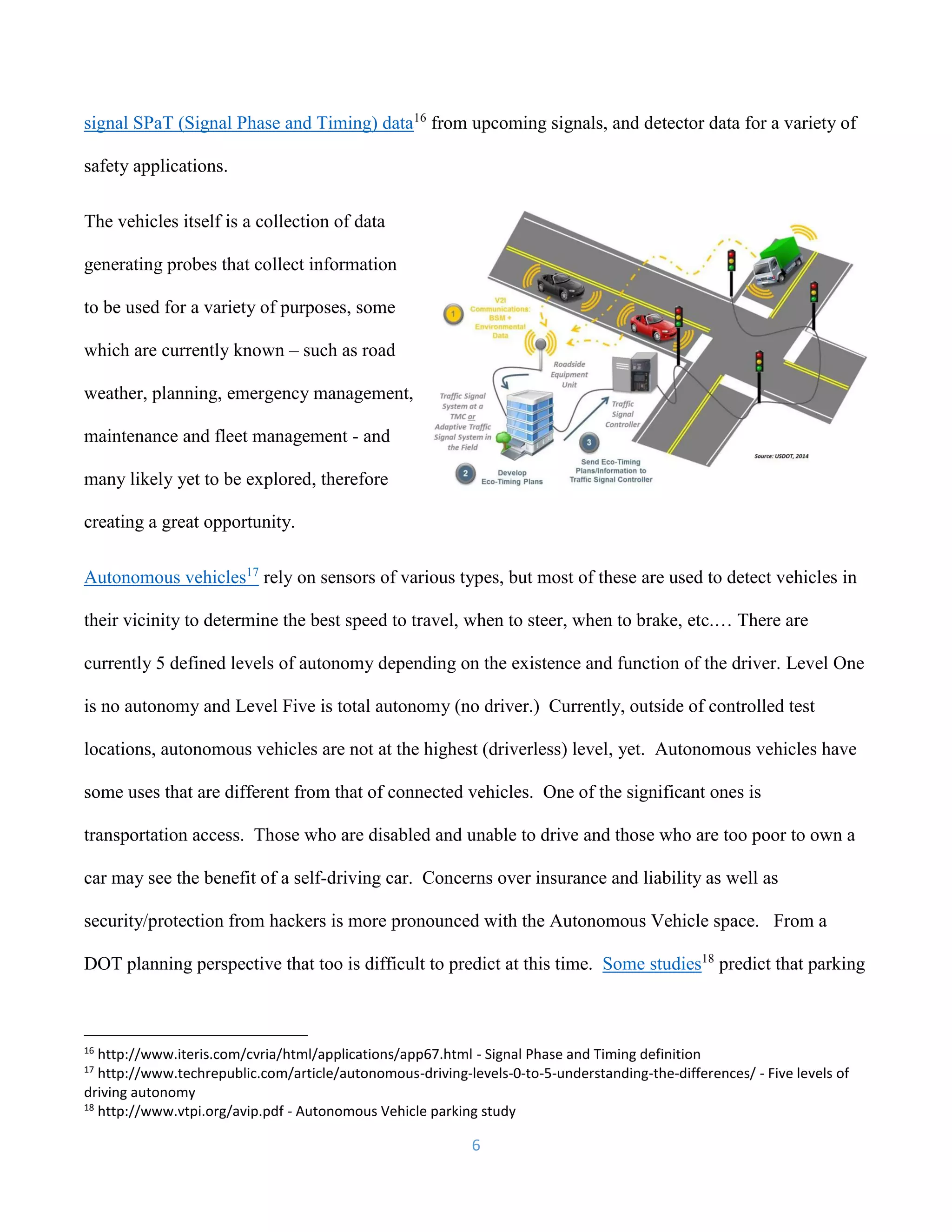 6
signal SPaT (Signal Phase and Timing) data16
from upcoming signals, and detector data for a variety of
safety applications.
The vehicles itself is a collection of data
generating probes that collect information
to be used for a variety of purposes, some
which are currently known – such as road
weather, planning, emergency management,
maintenance and fleet management - and
many likely yet to be explored, therefore
creating a great opportunity.
Autonomous vehicles17
rely on sensors of various types, but most of these are used to detect vehicles in
their vicinity to determine the best speed to travel, when to steer, when to brake, etc.… There are
currently 5 defined levels of autonomy depending on the existence and function of the driver. Level One
is no autonomy and Level Five is total autonomy (no driver.) Currently, outside of controlled test
locations, autonomous vehicles are not at the highest (driverless) level, yet. Autonomous vehicles have
some uses that are different from that of connected vehicles. One of the significant ones is
transportation access. Those who are disabled and unable to drive and those who are too poor to own a
car may see the benefit of a self-driving car. Concerns over insurance and liability as well as
security/protection from hackers is more pronounced with the Autonomous Vehicle space. From a
DOT planning perspective that too is difficult to predict at this time. Some studies18
predict that parking
16
http://www.iteris.com/cvria/html/applications/app67.html - Signal Phase and Timing definition
17
http://www.techrepublic.com/article/autonomous-driving-levels-0-to-5-understanding-the-differences/ - Five levels of
driving autonomy
18
http://www.vtpi.org/avip.pdf - Autonomous Vehicle parking study
 