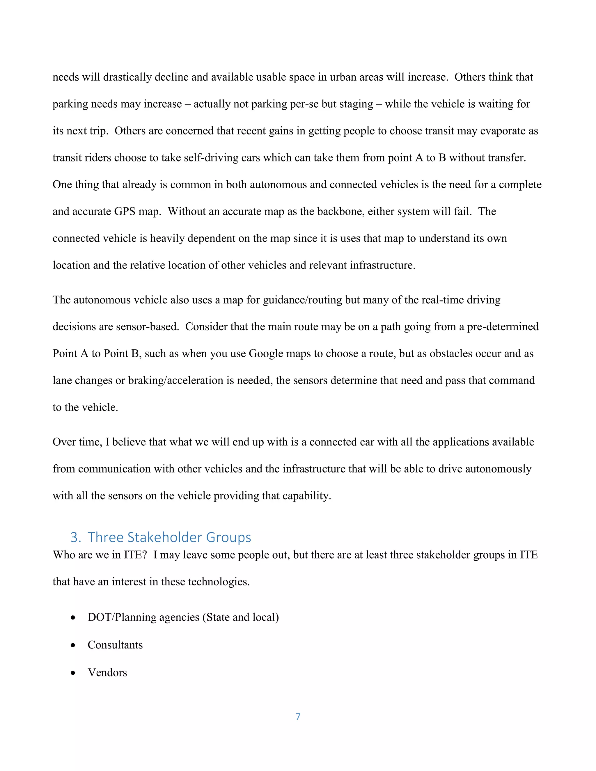 7
needs will drastically decline and available usable space in urban areas will increase. Others think that
parking needs may increase – actually not parking per-se but staging – while the vehicle is waiting for
its next trip. Others are concerned that recent gains in getting people to choose transit may evaporate as
transit riders choose to take self-driving cars which can take them from point A to B without transfer.
One thing that already is common in both autonomous and connected vehicles is the need for a complete
and accurate GPS map. Without an accurate map as the backbone, either system will fail. The
connected vehicle is heavily dependent on the map since it is uses that map to understand its own
location and the relative location of other vehicles and relevant infrastructure.
The autonomous vehicle also uses a map for guidance/routing but many of the real-time driving
decisions are sensor-based. Consider that the main route may be on a path going from a pre-determined
Point A to Point B, such as when you use Google maps to choose a route, but as obstacles occur and as
lane changes or braking/acceleration is needed, the sensors determine that need and pass that command
to the vehicle.
Over time, I believe that what we will end up with is a connected car with all the applications available
from communication with other vehicles and the infrastructure that will be able to drive autonomously
with all the sensors on the vehicle providing that capability.
3. Three Stakeholder Groups
Who are we in ITE? I may leave some people out, but there are at least three stakeholder groups in ITE
that have an interest in these technologies.
 DOT/Planning agencies (State and local)
 Consultants
 Vendors
 