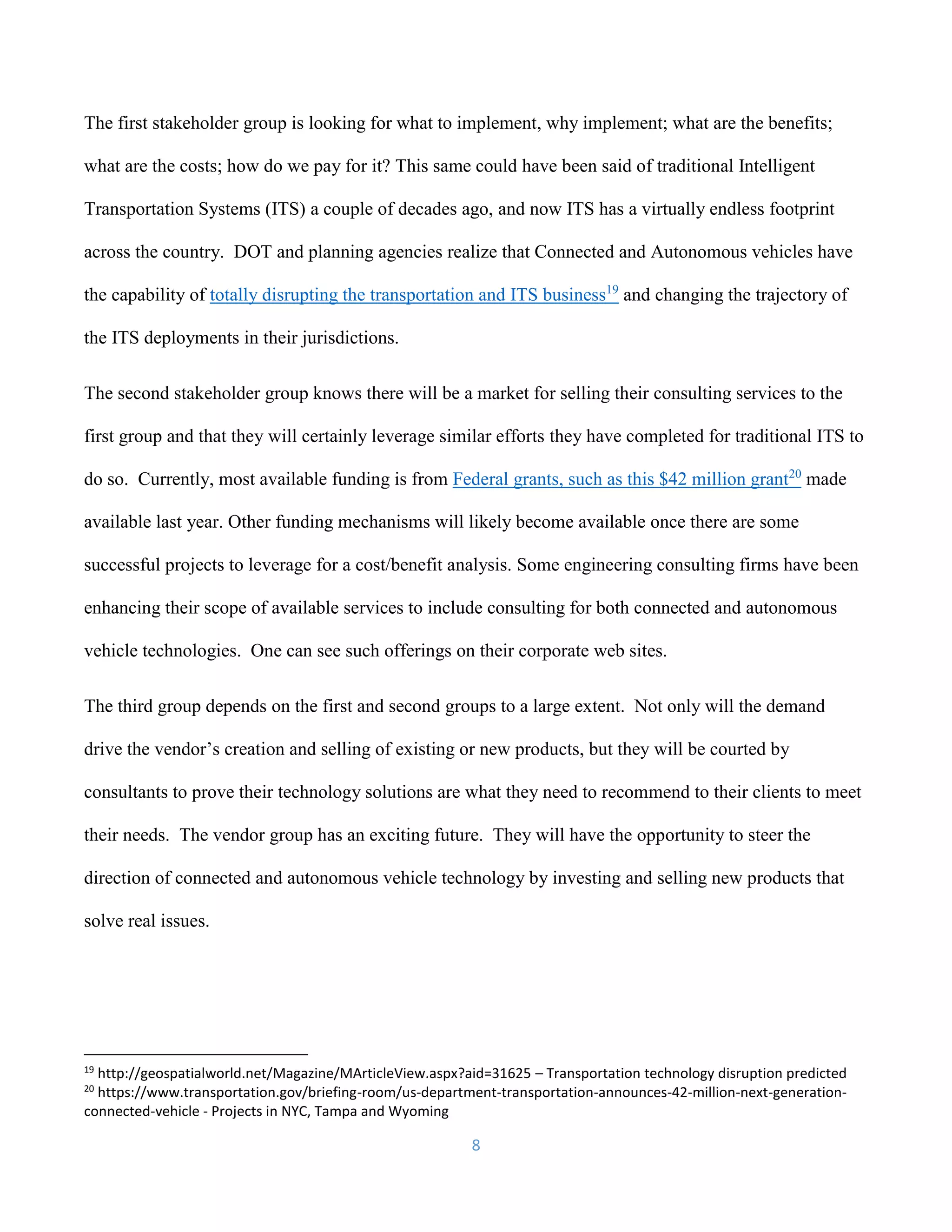 8
The first stakeholder group is looking for what to implement, why implement; what are the benefits;
what are the costs; how do we pay for it? This same could have been said of traditional Intelligent
Transportation Systems (ITS) a couple of decades ago, and now ITS has a virtually endless footprint
across the country. DOT and planning agencies realize that Connected and Autonomous vehicles have
the capability of totally disrupting the transportation and ITS business19
and changing the trajectory of
the ITS deployments in their jurisdictions.
The second stakeholder group knows there will be a market for selling their consulting services to the
first group and that they will certainly leverage similar efforts they have completed for traditional ITS to
do so. Currently, most available funding is from Federal grants, such as this $42 million grant20
made
available last year. Other funding mechanisms will likely become available once there are some
successful projects to leverage for a cost/benefit analysis. Some engineering consulting firms have been
enhancing their scope of available services to include consulting for both connected and autonomous
vehicle technologies. One can see such offerings on their corporate web sites.
The third group depends on the first and second groups to a large extent. Not only will the demand
drive the vendor’s creation and selling of existing or new products, but they will be courted by
consultants to prove their technology solutions are what they need to recommend to their clients to meet
their needs. The vendor group has an exciting future. They will have the opportunity to steer the
direction of connected and autonomous vehicle technology by investing and selling new products that
solve real issues.
19
http://geospatialworld.net/Magazine/MArticleView.aspx?aid=31625 – Transportation technology disruption predicted
20
https://www.transportation.gov/briefing-room/us-department-transportation-announces-42-million-next-generation-
connected-vehicle - Projects in NYC, Tampa and Wyoming
 