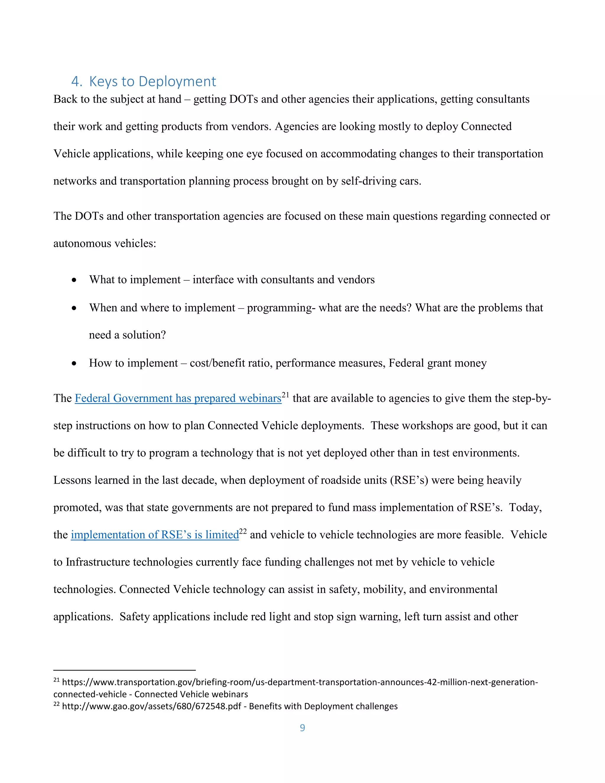 9
4. Keys to Deployment
Back to the subject at hand – getting DOTs and other agencies their applications, getting consultants
their work and getting products from vendors. Agencies are looking mostly to deploy Connected
Vehicle applications, while keeping one eye focused on accommodating changes to their transportation
networks and transportation planning process brought on by self-driving cars.
The DOTs and other transportation agencies are focused on these main questions regarding connected or
autonomous vehicles:
 What to implement – interface with consultants and vendors
 When and where to implement – programming- what are the needs? What are the problems that
need a solution?
 How to implement – cost/benefit ratio, performance measures, Federal grant money
The Federal Government has prepared webinars21
that are available to agencies to give them the step-by-
step instructions on how to plan Connected Vehicle deployments. These workshops are good, but it can
be difficult to try to program a technology that is not yet deployed other than in test environments.
Lessons learned in the last decade, when deployment of roadside units (RSE’s) were being heavily
promoted, was that state governments are not prepared to fund mass implementation of RSE’s. Today,
the implementation of RSE’s is limited22
and vehicle to vehicle technologies are more feasible. Vehicle
to Infrastructure technologies currently face funding challenges not met by vehicle to vehicle
technologies. Connected Vehicle technology can assist in safety, mobility, and environmental
applications. Safety applications include red light and stop sign warning, left turn assist and other
21
https://www.transportation.gov/briefing-room/us-department-transportation-announces-42-million-next-generation-
connected-vehicle - Connected Vehicle webinars
22
http://www.gao.gov/assets/680/672548.pdf - Benefits with Deployment challenges
 