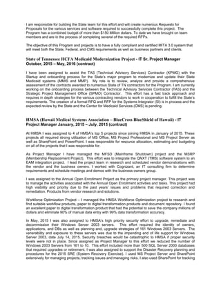 I am responsible for building the State team for this effort and will create numerous Requests for
Proposals for the various services and software required to successfully complete this project. The
Program has a combined budget of more than $150 Million dollars. To date we have brought on team
members and are in the process of completing several of the required RFPs.
The objective of this Program and projects is to have a fully compliant and certified MITA 3.0 system that
will meet both the State, Federal, and CMS requirements as well as business partners and clients.
State of Tennessee HCFA Medicaid Modernization Project - IT Sr. Project Manager
October, 2015 – May, 2016 (contract)
I have been assigned to assist the TAS (Technical Advisory Services) Contractor (KPMG) with the
Startup and onboarding process for the State’s major program to modernize and update their State
Medicaid systems (MMIS and MMP). My role is to review, analyze and provide a comprehensive
assessment of the contracts awarded to numerous State of TN contractors for the Program. I am currently
working on the onboarding process between the Technical Advisory Services Contractor (TAS) and the
Strategic Project Management Office (SPMO) Contractor. This effort has a fast track approach and
requires in depth strategies for the various contracting vendors to work in cooperation to fulfill the State’s
requirements. The creation of a formal RFQ and RFP for the Systems Integrator (SI) is in process and the
expected review by the State and the Center for Medicaid Services (CMS) is pending.
HMSA (Hawaii Medical Systems Association – BlueCross BlueShield of Hawaii) - IT
Project Manager January, 2015 – July, 2015 (contract)
At HMSA I was assigned to 4 of HMSA’s top 5 projects since joining HMSA in January of 2015. These
projects all required strong utilization of MS Office, MS Project Professional and MS Project Server as
well as SharePoint and PowerPoint. I was responsible for resource allocation, estimating and budgeting
on all of the projects that I was responsible for.
As Project Manager I have managed the MFSD (Mainframe Shutdown) project and the MSRP
(Membership Replacement Project). This effort was to integrate the QNXT (TMS) software system to an
EAM integration project. I lead the project team in research and scheduled vendor demonstrations with
the vendor and the business owners. I worked with Cognizant, an IT consulting firm to determine
requirements and schedule meetings and demos with the business owners group.
I was assigned to the Annual Open Enrollment Project as the primary project manager. This project was
to manage the activities associated with the Annual Open Enrollment activities and tasks. This project had
high visibility and priority due to the past years’ issues and problems that required correction and
remediation. Products from vendor research and solutions.
Workforce Optimization Project – I managed the HMSA Workforce Optimization project to research and
find suitable workflow products, paper to digital transformation products and document repository. I found
an excellent paper to digital transformation product that had the potential to save the company millions of
dollars and eliminate 90% of manual data entry with 99% data transformation accuracy.
In May, 2015 I was also assigned to HMSA’s high priority security effort to upgrade, remediate and
decommission their Windows Server 2003 servers. This effort required the identity of owners,
applications, and DBs as well as planning and, upgrade strategies of 161 Windows 2003 Servers. The
venerability and exposure to these servers was due to the impending end of life support for Windows
Server 2003, date July 14, 2015. Security breaches would be catastrophic to HMSA if proper security
levels were not in place. Since assigned as Project Manager to this effort we reduced the number of
Windows 2003 Servers from 161 to 10. This effort included more than 500 SQL Server 2000 databases
that required upgrades or retirement. I was also assigned to support the Disaster Recovery planning and
procedures for the 2015 SRE (System Recovery Exercise). I used MS Project Server and SharePoint
extensively for managing projects, tracking issues and managing risks. I also used SharePoint for tracking
 