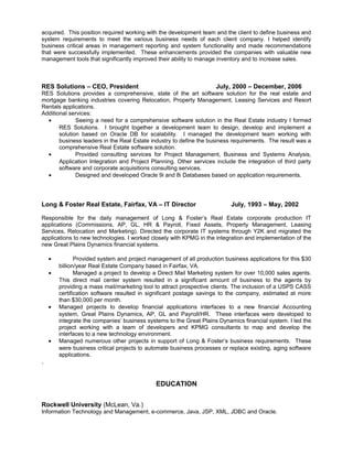 acquired. This position required working with the development team and the client to define business and
system requirements to meet the various business needs of each client company. I helped identify
business critical areas in management reporting and system functionality and made recommendations
that were successfully implemented. These enhancements provided the companies with valuable new
management tools that significantly improved their ability to manage inventory and to increase sales.
RES Solutions – CEO, President July, 2000 – December, 2006
RES Solutions provides a comprehensive, state of the art software solution for the real estate and
mortgage banking industries covering Relocation, Property Management, Leasing Services and Resort
Rentals applications.
Additional services:
• Seeing a need for a comprehensive software solution in the Real Estate industry I formed
RES Solutions. I brought together a development team to design, develop and implement a
solution based on Oracle DB for scalability. I managed the development team working with
business leaders in the Real Estate industry to define the business requirements. The result was a
comprehensive Real Estate software solution.
• Provided consulting services for Project Management, Business and Systems Analysis,
Application Integration and Project Planning. Other services include the integration of third party
software and corporate acquisitions consulting services.
• Designed and developed Oracle 9i and 8i Databases based on application requirements.
Long & Foster Real Estate, Fairfax, VA – IT Director July, 1993 – May, 2002
Responsible for the daily management of Long & Foster’s Real Estate corporate production IT
applications (Commissions, AP, GL, HR & Payroll, Fixed Assets, Property Management, Leasing
Services, Relocation and Marketing). Directed the corporate IT systems through Y2K and migrated the
applications to new technologies. I worked closely with KPMG in the integration and implementation of the
new Great Plains Dynamics financial systems.
• Provided system and project management of all production business applications for this $30
billion/year Real Estate Company based in Fairfax, VA.
• Managed a project to develop a Direct Mail Marketing system for over 10,000 sales agents.
This direct mail center system resulted in a significant amount of business to the agents by
providing a mass mail/marketing tool to attract prospective clients. The inclusion of a USPS CASS
certification software resulted in significant postage savings to the company, estimated at more
than $30,000 per month.
• Managed projects to develop financial applications interfaces to a new financial Accounting
system, Great Plains Dynamics, AP, GL and Payroll/HR. These interfaces were developed to
integrate the companies’ business systems to the Great Plains Dynamics financial system. I led the
project working with a team of developers and KPMG consultants to map and develop the
interfaces to a new technology environment.
• Managed numerous other projects in support of Long & Foster’s business requirements. These
were business critical projects to automate business processes or replace existing, aging software
applications.
.
EDUCATION
Rockwell University (McLean, Va.)
Information Technology and Management, e-commerce, Java, JSP, XML, JDBC and Oracle.
 