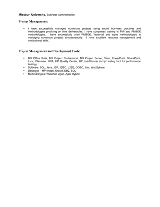 Missouri University, Business Administration
Project Management:
 I have successfully managed numerous projects using sound business practices and
methodologies providing on time deliverables. I have completed training in PMI and PMBOK
methodologies. I have successfully used PMBOK, Waterfall and Agile methodologies in
managing numerous projects simultaneously. I have excellent resource management and
motivational skills.
Project Management and Development Tools:
 MS Office Suite, MS Project Professional, MS Project Server, Visio, PowerPoint, SharePoint,
Lync, Planview, JIRA, HP Quality Center, HP LoadRunner (script testing tool for performance
testing).
 Software: SQL, Java, JSP, JDBC, J2EE, ODBC, .Net, WebSphere
 Database – HP Image, Oracle, DB2, SQL
 Methodologies: Waterfall, Agile, Agile Hybrid
 