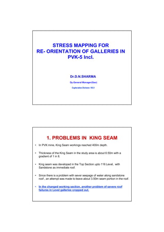 STRESS MAPPING FOR
RE- ORIENTATION OF GALLERIES IN
PVK-5 Incl.
Dr.D.N.SHARMA
Dy.General Manager(Geo)
Exploration Division / RG1
• In PVK mine, King Seam workings reached 400m depth.
• Thickness of the King Seam in the study area is about 6.50m with a
gradient of 1 in 8.
• King seam was developed in the Top Section upto 116 Level, with
Sandstone as immediate roof.
• Since there is a problem with sever seepage of water along sandstone
roof , an attempt was made to leave about 3.50m seam portion in the roof.
• In the changed working section, another problem of severe roof
failures in Level galleries cropped out.
1. PROBLEMS IN KING SEAM
 
