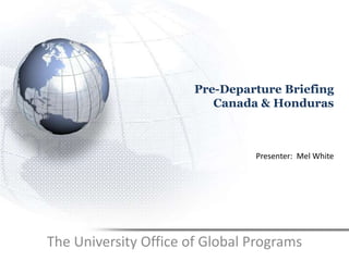 Pre-Departure Briefing
Canada & Honduras
The University Office of Global Programs
Presenter: Mel White
 