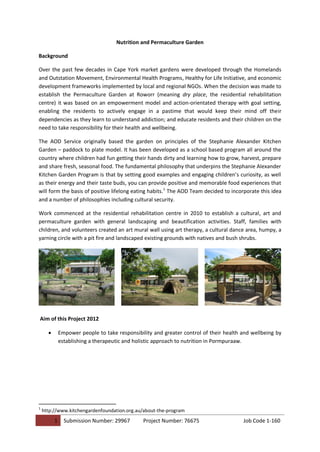 1 Submission Number: 29967 Project Number: 76675 Job Code 1-160
Nutrition and Permaculture Garden
Background
Over the past few decades in Cape York market gardens were developed through the Homelands
and Outstation Movement, Environmental Health Programs, Healthy for Life Initiative, and economic
development frameworks implemented by local and regional NGOs. When the decision was made to
establish the Permaculture Garden at Roworr (meaning dry place, the residential rehabilitation
centre) it was based on an empowerment model and action-orientated therapy with goal setting,
enabling the residents to actively engage in a pastime that would keep their mind off their
dependencies as they learn to understand addiction; and educate residents and their children on the
need to take responsibility for their health and wellbeing.
The AOD Service originally based the garden on principles of the Stephanie Alexander Kitchen
Garden – paddock to plate model. It has been developed as a school based program all around the
country where children had fun getting their hands dirty and learning how to grow, harvest, prepare
and share fresh, seasonal food. The fundamental philosophy that underpins the Stephanie Alexander
Kitchen Garden Program is that by setting good examples and engaging children’s curiosity, as well
as their energy and their taste buds, you can provide positive and memorable food experiences that
will form the basis of positive lifelong eating habits.1
The AOD Team decided to incorporate this idea
and a number of philosophies including cultural security.
Work commenced at the residential rehabilitation centre in 2010 to establish a cultural, art and
permaculture garden with general landscaping and beautification activities. Staff, families with
children, and volunteers created an art mural wall using art therapy, a cultural dance area, humpy, a
yarning circle with a pit fire and landscaped existing grounds with natives and bush shrubs.
Aim of this Project 2012
 Empower people to take responsibility and greater control of their health and wellbeing by
establishing a therapeutic and holistic approach to nutrition in Pormpuraaw.
1
http://www.kitchengardenfoundation.org.au/about-the-program
 