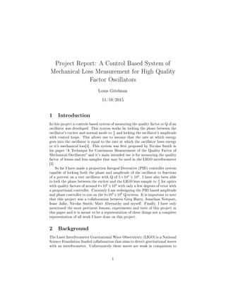 Project Report: A Control Based System of
Mechanical Loss Measurement for High Quality
Factor Oscillators
Louis Gitelman
11/10/2015
1 Introduction
In this project a controls based system of measuring the quality factor or Q of an
oscillator was developed. This system works by locking the phase between the
oscillator's exciter and normal mode to
π
2 and locking the oscillator's amplitude
with control loops. This allows one to assume that the rate at which energy
goes into the oscillator is equal to the rate at which the oscillator loses energy
or it's mechanical loss[1]. This system was rst proposed by Nicolas Smith in
his paper A Technique for Continuous Measurement of the Quality Factor of
Mechanical Oscillators and it's main intended use is for measuring the quality
factor of lenses and lens samples that may be used in the LIGO interferometer
[1].
So far I have made a proportion Integral Derivative (PID) controller system
capable of locking both the phase and amplitude of the oscillator to fractions
of a percent on a test oscillator with Q of 5 ∗ 104
± 104
. I have also been able
to lock the phase between the exciter and the LIGO lens sample to
π
2 for optics
with quality factors of around 8∗105
±105
with only a few degrees of error with
a proportional controller. Currently I am redesigning the PID based amplitude
and phase controller to run on the 8∗105
±105
Q system. It is important to note
that this project was a collaboration between Greg Harry, Jonathan Newport,
Isaac Jafar, Nicolas Smith, Matt Abernathy and myself. Finally, I have only
mentioned the most pertinent lessons, experiments and tests of this project in
this paper and it is meant to be a representation of these things not a complete
representation of all work I have done on this project.
2 Background
The Laser Interferometer Gravitational Wave Observatory (LIGO) is a National
Science Foundation funded collaboration that aims to detect gravitational waves
with an interferometer. Unfortunately these waves are weak in comparison to
1
 
